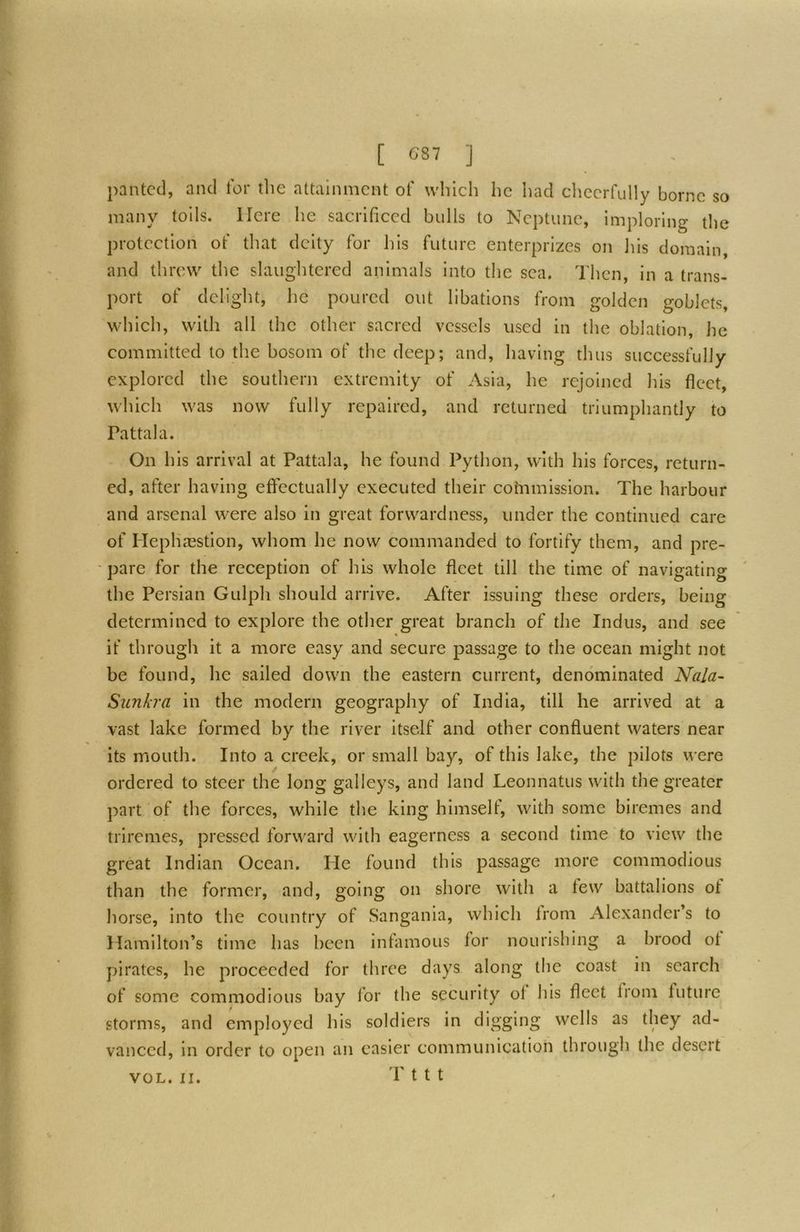 panted, and tor the attainment of which he had cheerfully borne so many toils. Here he sacrificed bulls to Neptune, imploring the protection of that deity for his future enterprizes on his domain, and threw the slaughtered animals into the sea. Then, in a trans- port of delight, he poured out libations from golden goblets, which, with all the other sacred vessels used in the oblation, he committed to the bosom of the deep; and, having thus successfully explored the southern extremity of Asia, he rejoined liis fleet, which was now fully repaired, and returned triumphantly to Pattala. On his arrival at Pattala, he found Python, with his forces, return- ed, after having effectually executed their cohamission. The harbour and arsenal w'ere also in great forwardness, under the continued care of Hephasstion, whom he now commanded to fortify them, and pre- -pare for the reception of his whole fleet till the time of navigating the Persian Gulph should arrive. After issuing these orders, being determined to explore the other great branch of the Indus, and see if through it a more easy and secure passage to the ocean might not be found, he sailed down the eastern current, denominated Nala~ Siinkra in the modern geography of India, till he arrived at a vast lake formed by the river itself and other confluent waters near its mouth. Into a creek, or small bay, of this lake, the pilots were ordered to steer the long galleys, and land Leonnatus with the greater part of the forces, while the king himselt, with some biremes and triremes, pressed forward with eagerness a second time to view the great Indian Ocean. He found this passage more commodious than the former, and, going on shore with a few battalions of horse, into the country of Sangania, which Irom Alexander’s to Hamilton’s time has been infamous for nourishing a hrood ol pirates, he proceeded for three days along the coast in search of some commodious bay lor the security ol his fleet from future storms, and employed his soldiers in digging wells as they ad- vanced, in order to open an easier communication through the desert 'P t t t VOL. II.