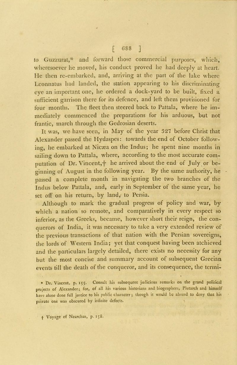 to Guzzurat,^ and tbrward those commercial purposes, wlilch, wheresoever he moved, his conduct proved he had deeply at heart. He then re-embarked, and, arriving at the part of the lake where Lconnatus had landed, the station appearing to his discriminating eye an important one, he ordered a dock-yard to be built, fixed a sufficient garrison there for its defence, and left them provisioned for four months. The fleet then steered back to Pattala, where he im- mediately commenced the preparations for his arduous, but not frantic, march through the Gedrosian deserts. It was, we have seen, in May of the year 327 before Christ that Alexander passed the Hydaspes: towards the end of October follow- ing, he embarked at Niciea on the Indus; he spent nine months in sailing down to Pattala, where, according to the most accurate com- putation of Dr. Vincent,^ he arrived about the end of July ^ or be- ginning of August in the following year. By the same authority, he passed a complete month in navigating the two branches of the Indus below Pattala, and, early in September of the same year, he set off on his return, by land,' to Persia. Although to mark the gradual progress of policy and war, by which a nation so remote, and comparatively in every respect so inferior, as the Greeks, became, however short their reign, the con- querors of India, it was necessary to take a very extended review of the previous transactions of that nation with the Persian sovereigns, the lords of Western India; yet that conquest having been atchieved and the particulars largely detailed, there exists no necessity for any but the most concise and summary account ol; subsequent Grecian events till the death of the conqueror, and its consequence, the termi- » ♦ Dr. Vincent, p. 155. Consult his subsequent judicious remarks on the grand political projects of Alexander; for, of all his various historians and biographers, Plutarch and himself have alone done full justice to his public character; though it would be absurd to deny that his private one was obscured by infinite defects.