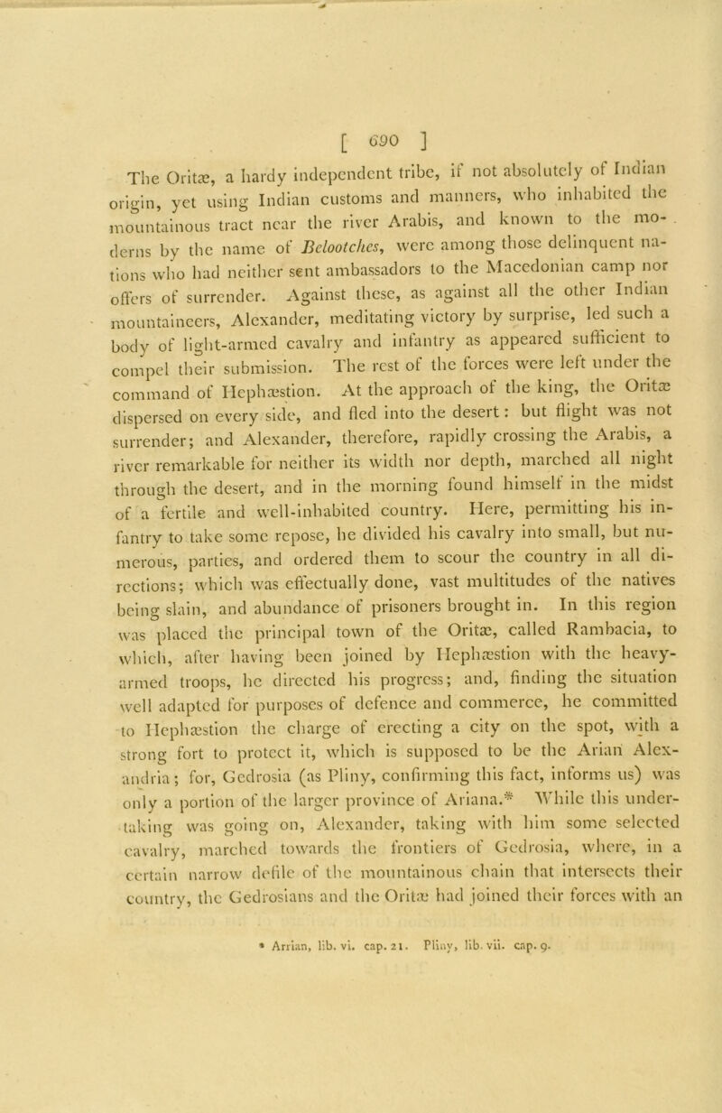 The OrltcT, a hardy hulepcndcnt tribe, If not absolutely of Indian origin, yet using Indian customs and manners, who inhabited the mountainous tract near the river Arabis, and known to the mo- derns by the name of Belootchcs, were among those delinquent na- tions who had neither sent ambassadors to the Macedonian camp nor offers of surrender. Against these, as against all the other Indian mountaineers, Alexander, meditating victory by surprise, led such a body of light-armed cavalry and intantry as appeared sufficient to compel their submission. The rest of the forces weie left undei the command of Hepha^stion. At the approach of the king, the Oiltaa dispersed on every side, and fled Into the desert: but flight was not surrender; and Alexander, therefore, rapidly crossing the Arabis, a river remarkable for neither its width noi depth, maiched all night through the desert, and in the morning found himselt in the midst of a fertile and well-inhabited country. Here, permitting his in- fantry to take some repose, he divided his cavalry into small, but nu- merous, parties, and ordered them to scour the country in all di- rections; which was effectually done, vast multitudes of the natives being slain, and abundance of prisoners brought in. In this region was placed the principal town of the Oritas, called Rambacia, to which, after having been joined by Ilephc'cstion with the heavy- armed troops, he directed his progress; and, finding the situation well adapted for purposes of defence and commerce, he committed to riephaestion the charge of erecting a city on the spot, with a strong fort to protect It, which is supposed to be the Ariah Alex- andria; for, Gedrosia (as Pliny, confirming this fact. Informs us) was only a portion of the larger province of Ariana.* While this under- taking was going on, Alexander, taking with him some selected cavalry, marched towards the frontiers of Gedrosia, where, in a certain narrow defile of the mountainous chain that intersects their country, the Gedrosians and the Orit:e had joined their forces with an • Arrian, lib. vi. cap. 2i. Pliny, lib. vii. cap. g.