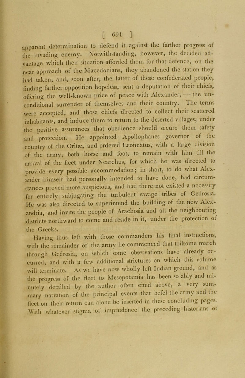 apparent determination to defend It against the farther progress of the invading enemy. Notwithstanding, however, the decided ad- vantage which their situation afforded them tor that detence, on the near approacli of the Macedonians, they abandoned the station they had taken, and, soon after, the latter of these confederated people, finding farther opposition hopeless, sent a deputation of their chiefs, offering the well-known price of peace with Alexander, — the un- conditional surrender of themselves and their country. The terms were accepted, and those chiefs directed to collect then scattered inhabitants, and induce them to return to the deserted villages, under the positive assurances that obedience should secure them safety and protection. He appointed Apollophanes governor of the country of the Oritie, and ordered Leonnatus, with a large division of the army, both horse and foot, to remain with him till the arrival of the fleet under Nearchus, for which he was directed to , provide every possible accommodation; in short, to do what Alex- ander himselt had personally intended to have done, had circum- stances proved more auspicious, and had theic not existed a necessity for entirely subjugating the turbulent savage tribes of Gedrosia. He was also directed to superintend the building of the new Alex- andria, and invite the people of Arachosia and all the neighbouring districts northward to come and reside in it, under the protection ot the Greeks. Having thus left with those commanders his final instructions, with the remainder of the army he commenced that toilsome maich through Gedrosia, on which some observations have already oc- curred, and with a few additional strictures on which this volume will terminate. As we have now wholly Iclt Indian ground, and as the progress of the fleet to Mesopotamia has been so ably and mi- nutely detailed by the author often cited above, a very sum- mary narration of the principal events that befel the army and the fleet on their return can alone be inserted in these concluding pages. With whatever stigma of imprudence the preceding historians ot