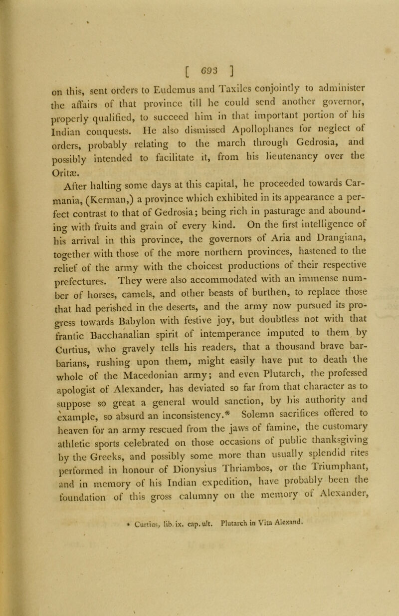 on this, sent orders to Eiidcmus and Taxllcs conjointly to administer the affairs of that province till he could send another governor, properly qualiffed, to succeed him in that important portion of his Indian conquests. He also dismissed Apollophancs tor neglect of orders, probably relating to the march through Gedrosia, and possibly intended to facilitate it, from his lieutenancy over the Orita[i. After halting some days at this capital, he proceeded towards Car- mania, (Kerman,) a province whieh exhibited in its appearance a per- fect contrast to that of Gedrosia; being rieh in pasturage and abound- ing with fruits and grain of every kind. On the first intelligence of his arrival in this province, the governors of Aria and Drangiana, together with those of the more northern provinces, hastened to the relief of the army with the choicest productions of their respective prefectures. They were also accommodated with an immense num- ber of horses, camels, and other beasts of burthen, to replace those that had perished in the deserts, and the army now pursued its pro- gress towards Babylon with festive joy, but doubtless not with that frantic Bacchanalian spirit of intemperance imputed to them, by Curtius, who gravely tells his readers, that a thousand brave bar- barians, rushing upon them, might easily have put to death the whole of the Macedonian army; and even Plutarch, the professed apologist of Alexander, has deviated so far from that character as to suppose so great a general would sanction, by his authority and example, so absurd an inconsisteney.* Solemn sacrifices offered to heaven for an army reseued from the jaws of famine, the eustomary athletic sports celebrated on those occasions of public thanksgiving by the Greeks, and possibly some more than usually splendid rites performed in honour of Dionysius Thriambos, or the Tiiumphant, and in memory of his Indian expedition, have probably been the foundation of this gross calumny on the memory of Alcxandei, * Curtius, lib. IX. cap. ult. Plutarch in Vita Alexand.