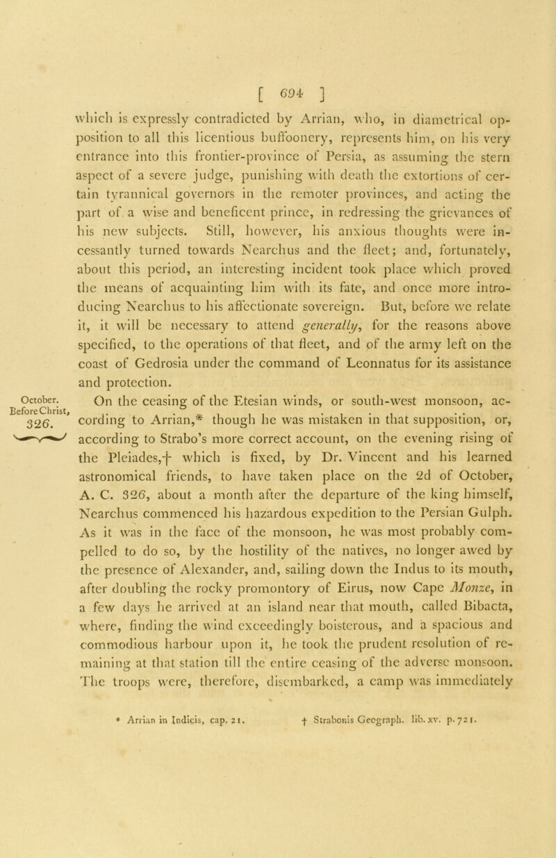 which Is expressly contradicted by Arrian, who, in diametrical op- position to all this licentious buffoonery, represents him, on his very entrance into this frontier-province of Persia, as assuming the stern aspect of a severe judge, punisliing with death tlie extortions of cer- tain tyrannical governors in the remoter provinces, and acting the part of a wdse and beneficent prince, in redressing the grievances of his new subjects. Still, however, his anxious thoughts w'ere in- cessantly turned tow'ards Nearchus and the fleet; and, fortunately, about this period, an interesting incident took place which proved the means of acquainting him wdth its fate, and once more intro- ducing Nearchus to his aftectionate sovereign. But, before w^e relate it, it wall be necessary to attend generally^ for the reasons above specified, to the operations of that fleet, and of the army left on the coast of Gedrosia under the command of Leonnatus for its assistance and protection. October. On the ceasing of the Etesian winds, or south-w^est monsoon, ac- Before Christ, . • ^ i ,1 • 1 • 1 326. cording to Arrian,* though he was mistaken m that supposition, or, according to Strabo’s more correct account, on the evening rising of the Pleiades,'!' which is fixed, by Dr. Vincent and his learned astronomical friends, to have taken place on the 2d of October, A. C. 326, about a month after the departure of the king himself, Nearchus commenced his hazardous expedition to the Persian Gulph. As it was in the face of the monsoon, he was most probably com- pelled to do so, by the hostility of the natives, no longer awed by the presence of Alexander, and, sailing down the Indus to its mouth, after doubling the rocky promontory of Eirus, now Cape Monze, in a few days he arrived at an island near that mouth, called Bibacta, w^herc, finding the wind exceedingly boisterous, and a spacious and commodious harbour upon it, he took the prudent resolution of re- maining at that station till the entire ceasing of the adverse monsoon, d'hc troops were, therefore, disembarked, a camp w'as immediately • Arrian in Indicis, cap. 21. -f- Strabonis Geograph, lib. xv. p. 721.