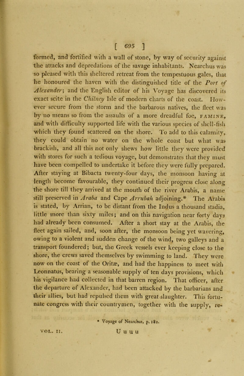 formed, and fortified with a wall of stone, by way of security against the attacks and depredations of the savage inhabitants. Ncarchus was so pleased with this sheltered retreat from the tempestuous gales, that he honoured' the haven with the distinguished title of the Fort of Alexa?ider; and the English editor of his Voyage has discovered its exact scite in the Chilney Isle of modern charts of the coast. How- ever secure from the storm and the barbarous natives, the fleet was by no means so from the assaults of a more dreadful foe, famine, and with difficulty supported life with the various species of shell-fish which they fpund scattered on the shore. To add to this calamity, they could obtain no water on the whole coast but what was brackish, and all this not only shews how little they were provided with stores for such a tedious voyage, but demonstrates that they must have been compelled to undertake it before tliey were fully prepared. After staying at Bibacta twenty-four days, the monsoon having at length become favourable, they continued their progress close along the shore till they arrived at the mouth of the river Arabis, a name still preserved in Araba and Cape Arrubah adjoining.* The Arabis is stated, by Arrian, to be distant from the Indus a thousand stadia, little more than sixty miles; and on this navigation near forty days had already been consumed. After a short stay at the Arabis, the fleet again sailed, and, soon after, the monsoon being yet wavering, owing to a violent and sudden change of the wind, two galleys and a transport foundered; but, the Greek vessels ever keeping close to the shore, the crews saved themselves by swimming to land. They were now on the coast of the Oritas, and had the happiness to meet with Leonnatus, bearing a seasonable supply of ten days provisions, which his vigilance had collected in that barren region. That officer, after the departure of Alexander, had been attacked by the barbarians and their allies, but had repulsed them with great slaughter. This fortu- nate congress with their countrymen, together with the supply, re- • Voyage of Nearchus, p. 182.