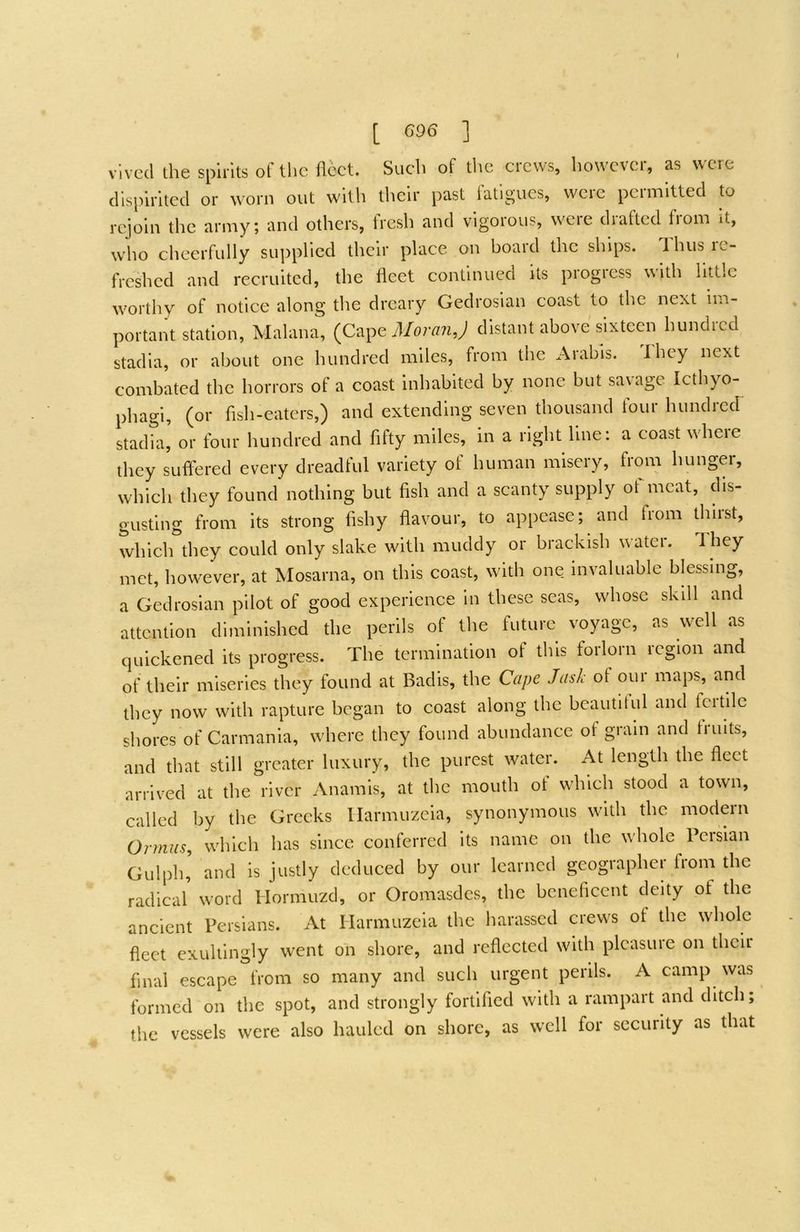 [ G96 ] ' vlvccl the spirits of the ilcct. Such of the crews, however, as were flisphited or worn out with their past fatigues, were permitted to rejoin the army; and others, fresh and vigorous, were drafted from it, who cheerfully supplied their place on board the ships. Thus re- freshed aird recruited, the fleet continued its piogiess with little worthy of notice along the dreary Gedrosian coast to the next Im- portant station, Malana”, MoraJiJ distant above'sixtcai hundred stadia, or about one hundred miles, from the Arabis. I hey next combated the horrors of a coast Inhabited by none but sax age Icthyo- phagl, (or flsh-eaters,) and extending seven thousand four hundred stadfa, or four hundred and fifty miles, in a right line: a coast where they suffered every dreadful variety of human misery, from hunger, which they found nothing but fish and a scanty supply of meat, dis- gusting from its strong fishy flavour, to appease; and fiom thiist, which they could only slake with muddy or brackish xxatci. They met, however, at Mosarna, on this coast, with one invaluable blessing, a Gedrosian pilot of good experience in these seas, whose skdl and attention diminished the perils of the future voyage, as well as quickened its progress. The termination of this forlorn region and of their miseries they found at Badis, the Cape Jask of our maps, and they now with rapture began to coast along the bcautilul and fertile shores of Carmania, where they found abundance of gram and fruits, and that still greater luxury, the purest water. At length the fleet arrix^ed at the river Anamis, at the mouth of which stood a toxvn, called by the Greeks llarmuzeia, synonymous with the modern Ormiis, xvhich has since conferred its name on the xvhole Persian Gulph' and is justly deduced by our learned geographer fVom the radical xvord Hormuzd, or Oromasdes, the beneficent deity of the ancient Persians. At Harmuzeia the harassed crews of the whole fleet exultingly went on shore, and reflected with plcasuie on their final escape from so many and such urgent perils. A camp was formed on the spot, and strongly fortified with a rampart and ditch; the vessels were also hauled on shore, as well for security as that