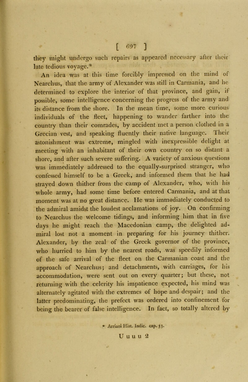 [ ] they might undergo such repairs as appeared necessary after their late tedious voyage/'''^ An idea was at this time forcibly impressed' on the mind of Nearchus, that the army of Alexander was still in Carmania, and he determined to explore the interior of that province, and gain, if possible, some intelligence concerning the progress of the army and its distance from the shore. In the mean time, some more curious individuals of the fleet, happening to wander farther into the country than their comrades, by accident met a person clothed in a Grecian vest, and speaking fluently their native language. Their astonishment was extreme, mingled with inexpressible delight at meeting with an inhabitant of their own country on so distant a shore, and after such severe suffering. A variety of anxious questions was immediately addressed to the equally-surprised stranger, who confessed himself to be a Greek, and informed them that he had strayed down thither from the camp of Alexander, who, with his whole army, had some time before entered Carmania, and at that moment was at no great distance. He was immediately conducted to the admiral amidst the loudest acclamations of joy. On confirming to Nearchus the welcome tidings, and informing him that in five days he might reach the Macedonian camp, the delighted ad- miral lost not a moment in preparing for his journey thither. Alexander, by the zeal of the Greek governor of the province, who hurried to him by the nearest roads, was speedily informed of the safe arrival of the fleet on the Carmanian coast and the approach of Nearchus; and detachments, with carriages, for his accommodation, were sent out on every quarter; but these, not returning with the celerity his impatience expected, his mind was , alternately agitated with the extremes of hope and despair; and the latter predominating, the prefect was ordered into confinement for being the bearer of false intelligence. In fact, so totally altered by % * Arriani Hist. Indie, cap. 33.