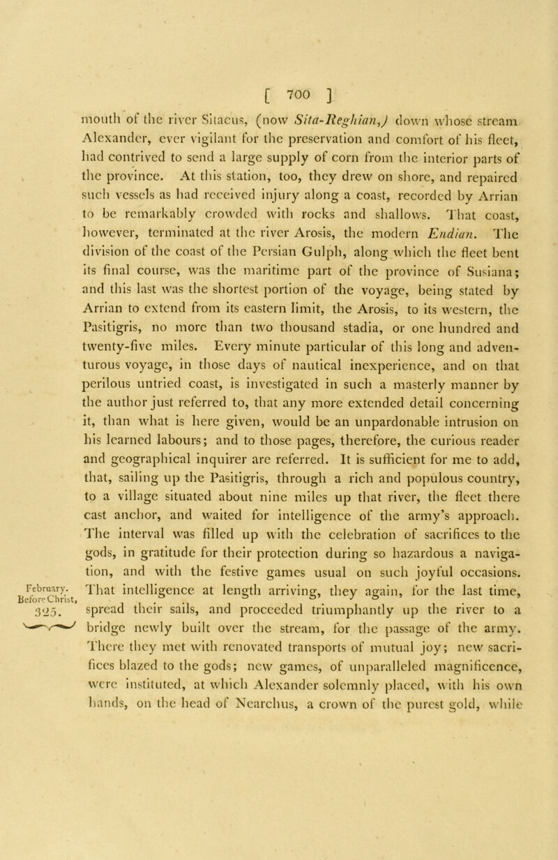 mouth of the river Sitacus, (now Sita-ReghianJ down wliose stream Alexander, ever vigilant for the preservation and comfort of his fleet, had contrived to send a large supply of corn from the interior parts of the province. At this station, too, they drew on shore, and repaired such vessels as had received injury along a coast, recorded by Arrian to be remarkably crowded with rocks and shallows. That coast, however, terminated at the river Arosis, the modern Endian. The division of the coast of the Persian Gulph, along which the fleet bent its final course, was the maritime part of the province of Susiana; and this last was the shortest portion of the voyage, being stated by Arrian to extend from its eastern limit, the Arosis, to its western, the Pasitigris, no more than two thousand stadia, or one hundred and twenty-five miles. Every minute particular of this long and adven- turous voyage, in those days of nautical inexperience, and on that perilous untried coast, is investigated in such a masterly manner by the author just referred to, that any more extended detail concerning it, than what is here given, would be an unpardonable intrusion on his learned labours; and to those pages, therefore, the curious reader and geographical inquirer are referred. It is sufficient for me to add, that, sailing up the Pasitigris, through a rich and populous country, to a village situated about nine miles up that river, the fleet there cast anchor, and waited for intelligence of the army’s approach. .The interval was filled up with the celebration of sacrifices to the gods, in gratitude for their protection during so hazardous a naviga- tion, and with the festive games usual on such joyful occasions. February. That intelligence at length arriving, they again, for the last time. Before Chribt, , , . . ^ S’ .T & » _ > 3‘i5. spread their sails, and proceeded triumphantly up the river to a bridge newly built over the stream, for the passage of the army. Thc'ie they met with renovated transports of mutual joy; new sacri- fices blazed to the gods; new games, of unparalleled magnificence, were Instituted, at which Alexander solemnly placed, w ith his own hands, on the head of Ncarchus, a crown of the purest gold, while