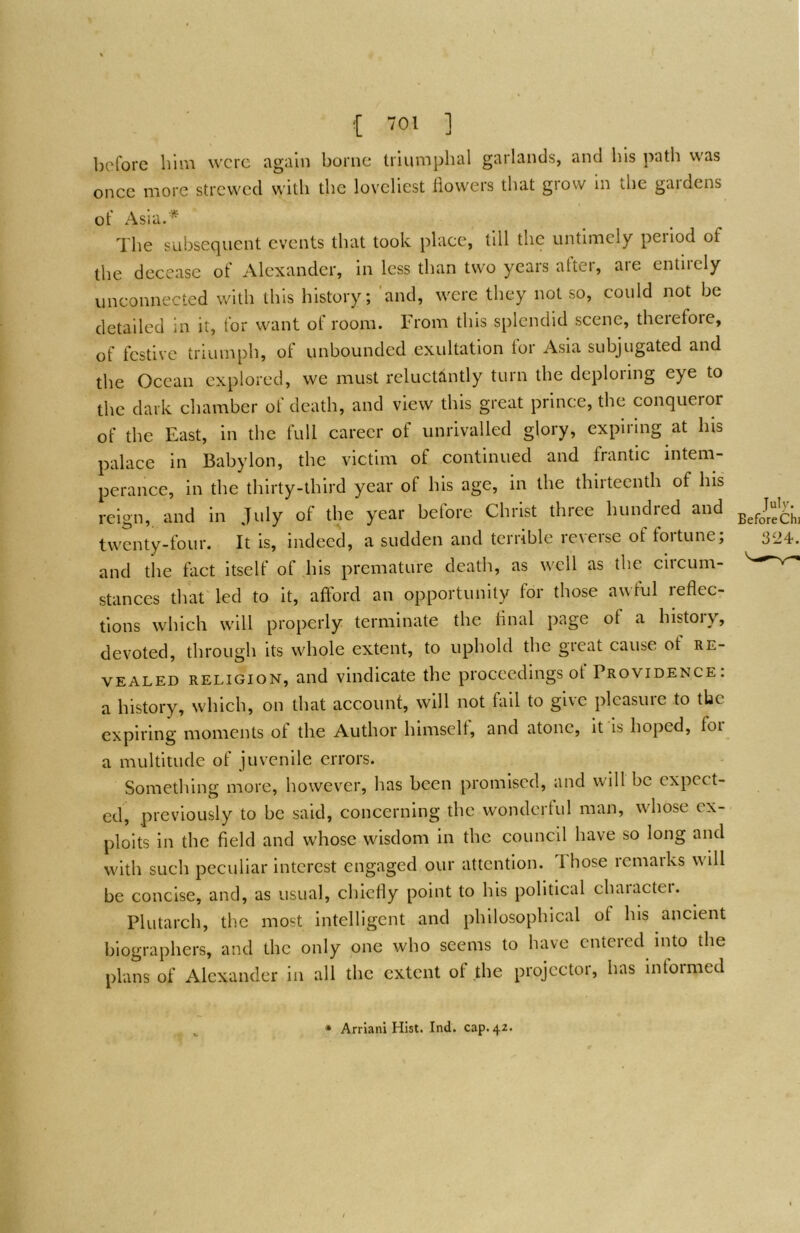 before him were again borne triumphal garlands, and bis path was once more strewed with the loveliest iiowers that grow in the gardens of Asia.* The subsequent events that took place, till the untimely period of the decease of Alexander, in less than two years after, are entirely unconnected with this history; 'and, were they not so, could not be detailed in it, for want of room. From this splendid scene, therefoie, of festive triumph, of unbounded exultation lor Asia subjugated and the Ocean explored, we must reluctantly turn the deploring eye to the dark chamber of death, and view this great prince, the conqueror of the East, in the full career of unrivalled glory, expiring at bis palace in Babylon, the victim of continued and frantic intem- perance, in the thirty-third year of his age, in the thirteenth of his reign, and in July of the year before Christ three hundred and twenty-four. It is, indeed, a sudden and terrible reverse of fortune; and the fact itself of his premature death, as well as the circum- stances that led to it, afford an opportunity for those awful reflec- tions which will properly terminate the final page of a history, devoted, through its whole extent, to uphold the great cause of re- vealed RELIGION, and vindicate the proceedings of Providence : a history, which, on that account, will not hill to give pleasure to the expiring moments of the Author himself, and atone, it is hoped, foi a multitude of juvenile errors. Sometliing more, however, has been promised, and will be expect- ed, previously to be said, concerning the wonderful man, wdiose ex- ploits in the field and whose wisdom in the council have so long and w'ith such peculiar interest engaged our attention. Those remarks wall be concise, and, as usual, chiefly point to his political character. Plutarch, the most intelligent and philosophical of his ancient biographers, and the only one who seems to have entered into the plans of Alexander in all the extent of the projector, has informed
