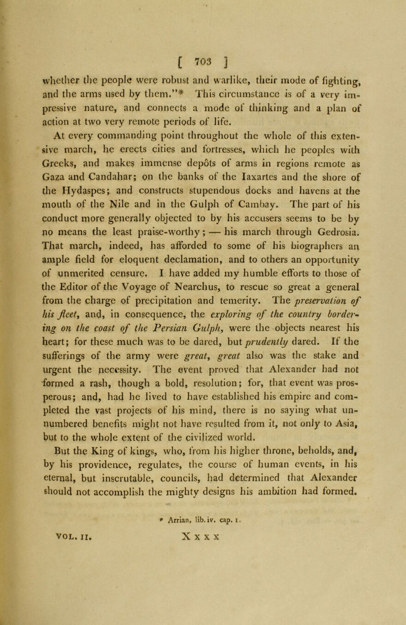 whether the people were robust and warlike, their mode of figiiting, and the arms used by them.”* This circumstance is of a very im- pressive nature, and connects a mode of thinking and a plan of action at two very remote periods of life. At every commanding point throughout the whole of this exten- sive march, he erects cities and fortresses, which he peoples with Greeks, and makes immense depots of arms in regions remote as Gaza and Candahar; on the banks of the laxartes and the shore of the Hydaspes; and constructs stupendous docks and havens at the mouth of the Nile and in the Gulph of Cambay. The part of his conduct more generally objected to by his accusers seems to be by no means the least praise-worthy; — his march through Gedrosia. That march, indeed, has afforded to some of his biographers an ample field for eloquent declamation, and to others an opportunity of unmerited censure. I have added my humble efforts to those of the Editor of the Voyage of Nearchus, to rescue so great a general from the charge of precipitation and temerity. The ‘preservation of his fleet, and, in consequence, the exploring of the country border- ing on the coast of the Persian Gulph, were the objects nearest his heart; for these much was to be dared, hui prudently dared. If the sufferings of the army were great, great also was the stake and urgent the necessity. The event proved that Alexander had not formed a rash, though a bold, resolution; for, that event was pros- perous; and, had he lived to have established his empire and com- pleted the vast projects of his mind, there is no saying what un- numbered benefits might not have resulted from it, not only to Asia, but to the whole extent of the civilized world. But the King of kings, who, from his higher throne, beholds, and, by his providence, regulates, the course of human events, in his eternal, but inscrutable, councils, had determined that Alexander should not accomplish the mighty designs his ambition had formed. VOL. II. * Arrian, lib. iv. cap. r. X X X X