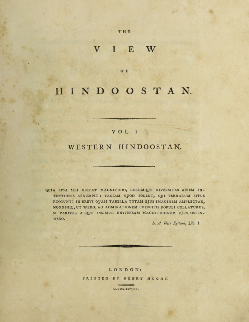 THE VIEW O F HINDOOSTAN. VOL. I. WESTERN HINDOOSTAN. QUIA IPSA SIBI OBSTAT MAGNITUDO, RERUMQUE DIVERSITAS ACIEM IN- TENTIONIS ABRUMPIT ; FACIAM QUOD SOLENT, QUI TERRARUM SITUS pingunt: IN BREVI QUASI TABELLA totam EJUS IMAGINEM AMPLECTAR, NONNIHIL, UT SPERO, AD ADMIRATIONEM PRINCIPIS POPULI COLLATURUS, SI PARITER ATQUE INSIMUL UNIVERSAM MAGNITUDINEM EJUS OSTEN- DERO. L. A. Flori Epitome, Lib. I. LONDON: PRINTED BY HENRY HUGHS. M.DCC.XCVII I.