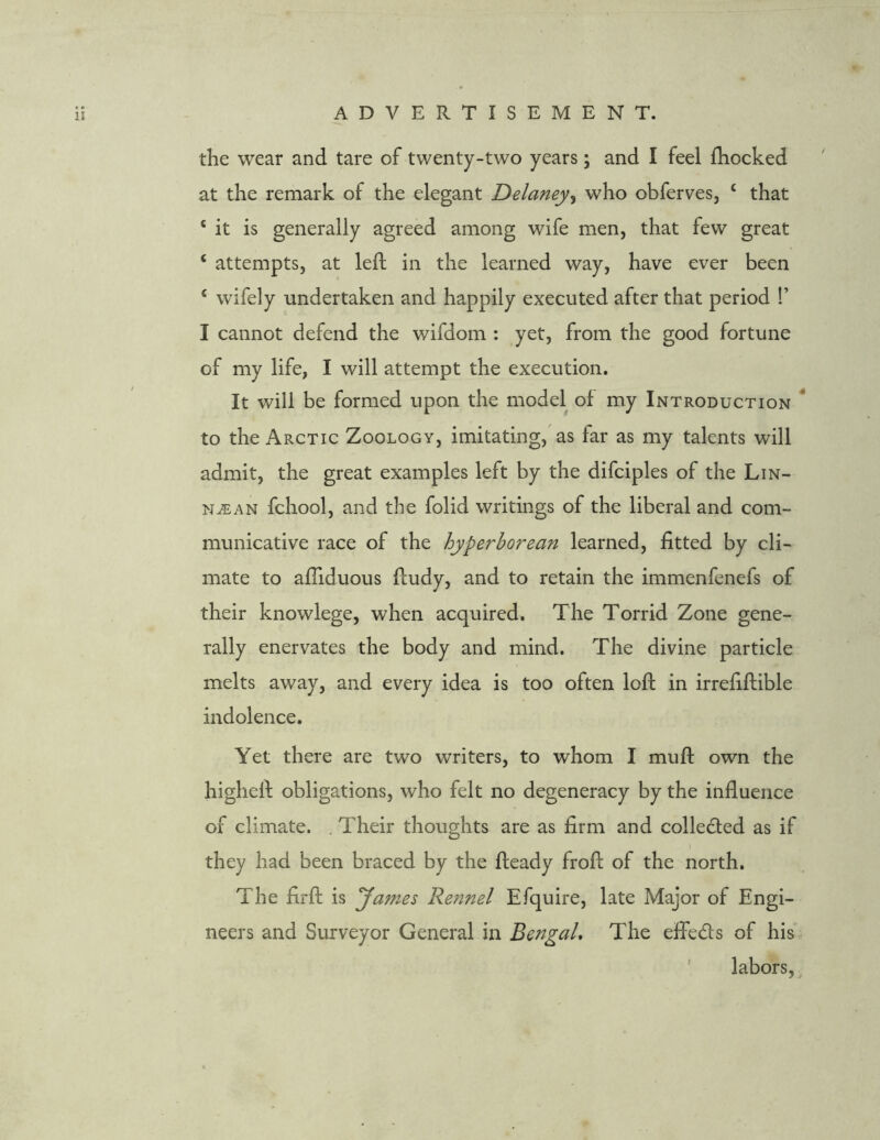 the wear and tare of twenty-two years; and I feel fhocked at the remark of the elegant Delaney, who obferves, c that 4 it is generally agreed among wife men, that few great ‘ attempts, at left in the learned way, have ever been 4 wifely undertaken and happily executed after that period !’ I cannot defend the wifdom : yet, from the good fortune of my life, I will attempt the execution. It will be formed upon the model of my Introduction to the Arctic Zoology, imitating, as far as my talents will admit, the great examples left by the difciples of the Lin- NiEAN fchool, and the folid writings of the liberal and com- municative race of the hyperborean learned, fitted by cli- mate to affiduous ftudy, and to retain the immenfenefs of their knowlege, when acquired. The Torrid Zone gene- rally enervates the body and mind. The divine particle melts away, and every idea is too often loft in irrefiftible indolence. Yet there are two writers, to whom I muft own the higheft obligations, who felt no degeneracy by the influence of climate. . Their thoughts are as firm and collected as if i they had been braced by the fteady froft of the north. The firft is James Rennel Efquire, late Major of Engi- neers and Surveyor General in Bengal. The effects of his labors,