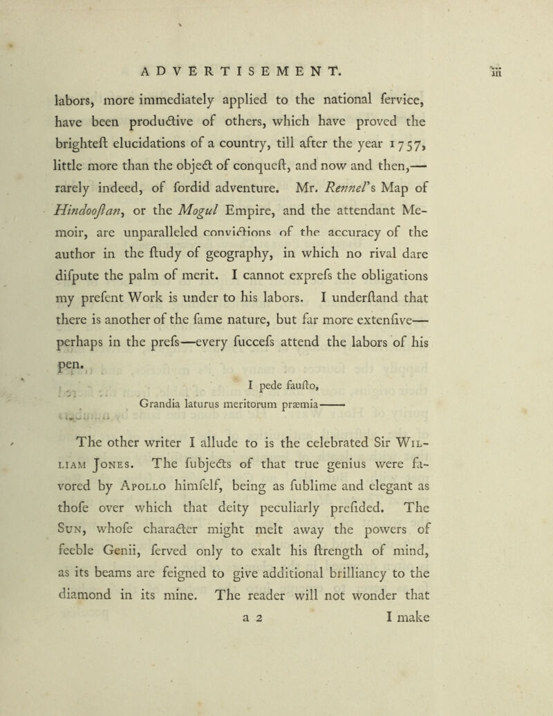 labors, more immediately applied to the national fervice, have been productive of others, which have proved the brighteft elucidations of a country, till after the year 1757, little more than the objeCt of conqueft, and now and then,— rarely indeed, of fordid adventure. Mr. RemteVs Map of Hindoofiariy or the Mogul Empire, and the attendant Me- moir, are unparalleled convictions of the accuracy of the author in the ftudy of geography, in which no rival dare difpute the palm of merit. I cannot exprefs the obligations my prefent Work is under to his labors. I underftand that there is another of the fame nature, but far more extennve— perhaps in the prefs—every fuccefs attend the labors of his pen.( I pede faufto, Grandia laturus meritorum praemia The other writer I allude to is the celebrated Sir Wil- liam Jones. The fubjeCts of that true genius were fa- vored by Apollo himfelf, being as fublime and elegant as thofe over which that deity peculiarly prefided. The Sun, whofe character might melt away the powers of feeble Genii, ferved only to exalt his ftrength of mind, as its beams are feigned to give additional brilliancy to the diamond in its mine. The reader will not wonder that a 2 I make