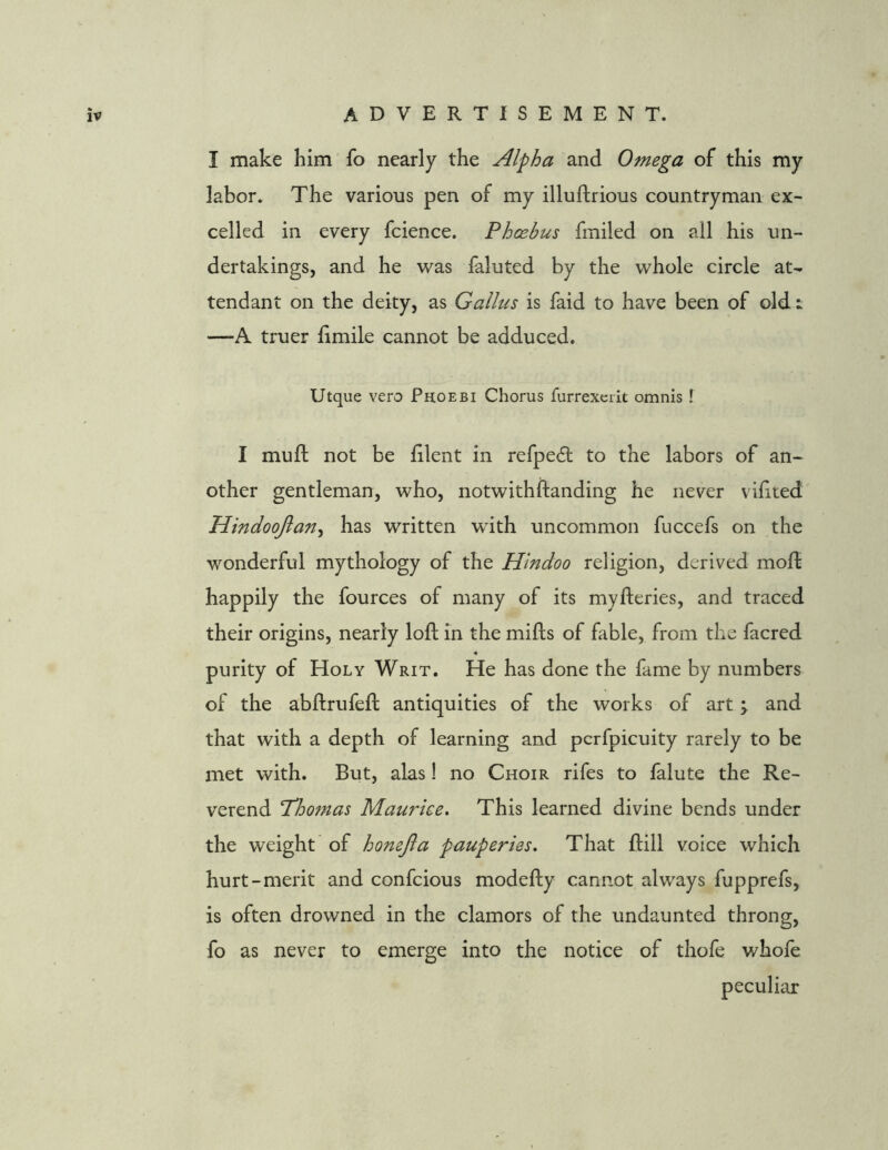 I make him fo nearly the Alpha and Omega of this my labor. The various pen of my illuftrious countryman ex- celled in every fcience. Phoebus fmiled on all his un- dertakings, and he was faluted by the whole circle at- tendant on the deity, as Galius is faid to have been of old i —-A truer fimile cannot be adduced. Utque vero Phoebi Chorus furrexciit omnis ! I muft not be lilent in refpedt to the labors of an- other gentleman, who, notwith(landing he never vifited Hindoojlan, has written with uncommon fuccefs on the wonderful mythology of the Hindoo religion, derived moft happily the fources of many of its myfteries, and traced their origins, nearly loft in the mills of fable, from the facred purity of Holy Writ. He has done the fame by numbers of the abftrufeft antiquities of the works of art; and that with a depth of learning and pcrfpicuity rarely to be met with. But, alas! no Choir rifes to falute the Re- verend Thomas Maurice, This learned divine bends under the weight of honejla pauperies. That Hill voice which hurt-merit and confcious modefty cannot always fupprefs, is often drowned in the clamors of the undaunted throng, fo as never to emerge into the notice of thofe whofe peculiar