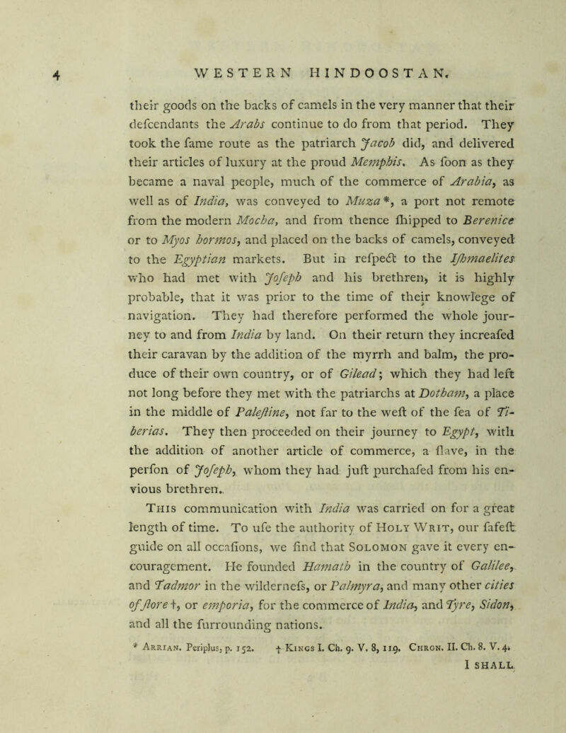 their goods on the backs of camels in the very manner that their defcendants the Arabs continue to do from that period. They took the fame route as the patriarch Jacob did, and delivered their articles of luxury at the proud Memphis. As foon as they became a naval people, much of the commerce of Arabia, as well as of India, was conveyed to Muza*, a port not remote from the modem Mocha, and from thence fhipped to Berenice or to My os bortnos, and placed on the backs of camels, conveyed to the Egyptian markets. But in refpe£t to the Ifhmaelites who had met with Jofeph and his brethren, it is highly probable, that it was prior to the time of their knowlege of navigation. They had therefore performed the whole jour- ney to and from India by land. On their return they increafed their caravan by the addition of the myrrh and balm, the pro- duce of their own country, or of Gilead; which they had left not long before they met with the patriarchs at Dotham, a place in the middle of Palejline, not far to the weft of the fea of ‘Ti- berias. They then proceeded on their journey to Egypt, with the addition of another article of commerce, a Have, in the perfon of Jofeph, whom they had juft purchafed from his en- vious brethren,. This communication with India was carried on for a great length of time. To ufe the authority of Holy Writ, our fafeft guide on all occafions, we find that Solomon gave it every en- couragement. He founded Hamath in the country of Galilee, and Tadmor in the wildernefs, or Palmyra, and many other cities of fore t, or emporia, for the commerce of India*, and Tyre, Sidon, and all the furrounding nations. * Arrian. Periplus, p. 152. -J- Kings I. Ch. 9. V. 8, 119, Chrcn. II. Ch. 8. V. 4* I SHALL