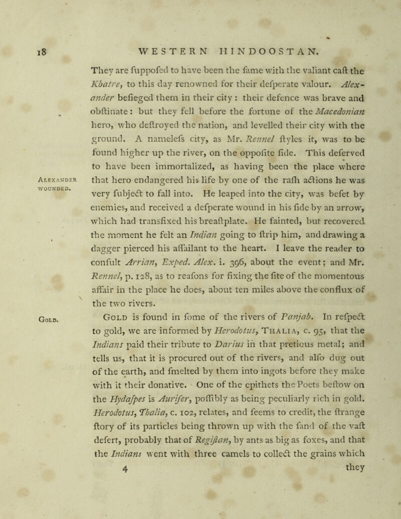 Alexander wounded. \ Gold. They are fuppofed to have been the fame with the valiant caft the Kbatre, to this day renowned for their defperate valour. Alex- ander befieged them in their city : their defence was brave and obflinate: but they fell before the fortune of the Macedonian hero, who deflroyed the nation, and levelled their city with the ground. A namelefs city, as Mr. Rennel ftyles it, was to be found higher up the river, on the oppoiite fide. This deferved to have been immortalized, as having been the place where that hero endangered his life by one of the rafli adions he was very fubjed to fall into. He leaped into the city, was befet by enemies, and received a defperate wound in his fide by an arrow, which had transfixed his breaflplate. He fainted, but recovered, the moment he felt an Indian going to ftrip him, and drawing a dagger pierced his affailant to the heart. I leave the reader to confult Arrian, Exped. Alex. i. 396, about the event; and Mr. Rennel, p. 128, as to reafons for fixing thefiteof the momentous affair in the place he does, about ten miles above the conflux of the two rivers. Gold is found in fome of the rivers of Panjab. In refped to gold, we are informed by Herodotus, Thalia, c. 95, that the Indians paid their tribute to Darius in that preticus metal; and tells us, that it is procured out of the rivers, and alfo dug out of the earth, and fmelted by them into ingots before they make with it their donative. One of the epithets the Poets bellow on the Hydafpes is Aurifer, poflibly as being peculiarly rich in gold. Herodotus, Thalia, c. 102, relates, and leems to credit, the flrange flory of its particles being thrown up with the fand of the vaffc defert, probably that of Regijlan, by ants as big as foxes, and that the Indians went with three camels to colled the grains which 4 they