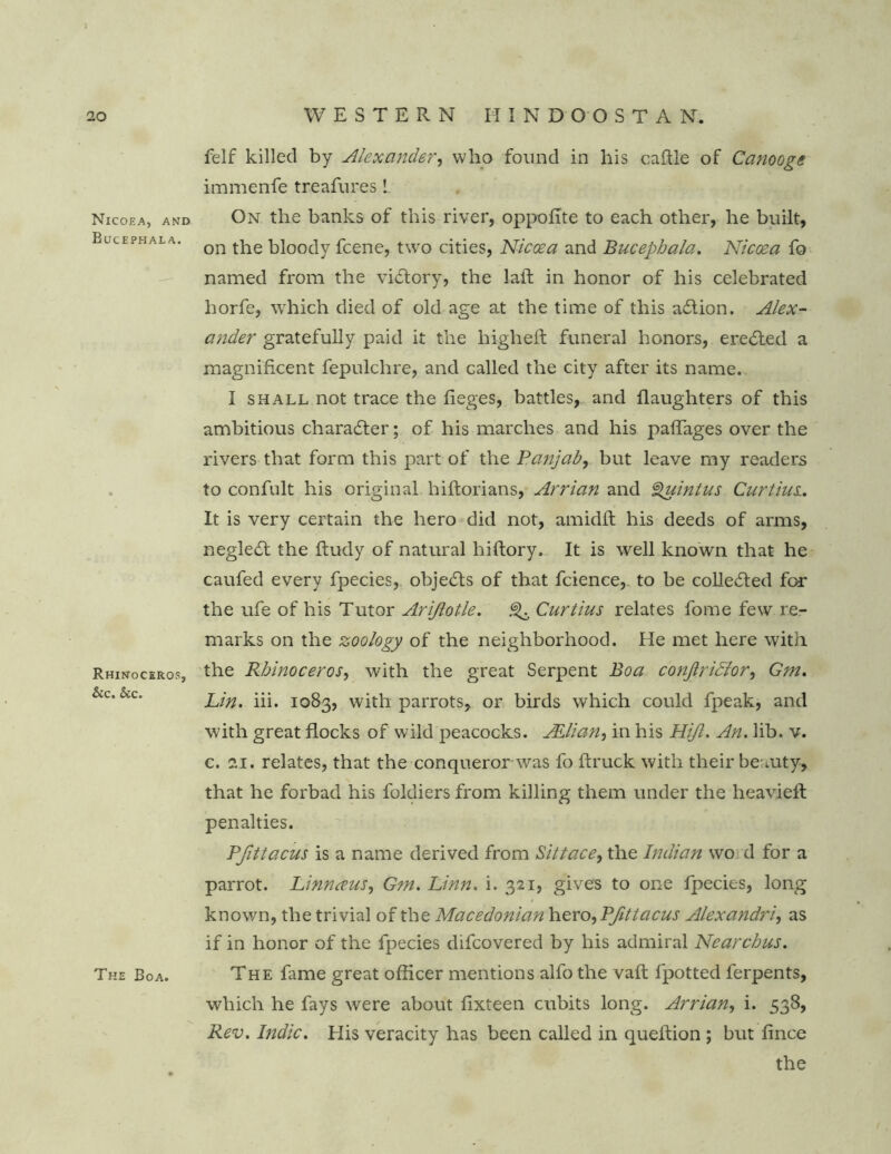 Nicoea, and Bucephala. Rhinoceros, &c. Stc. The Boa. felf killed by Alexander, who found in his cable of Canooge immenfe treafnres L On the banks of this river, oppofite to each other, he built, on the bloody fcene, two cities, Niccea and Bucephala. Nicoea fo named from the victory, the lait in honor of his celebrated horfe, which died of old age at the time of this adtion. Alex- ander gratefully paid it the high eft funeral honors, eredted a magnificent fepulchre, and called the city after its name. I shall not trace the fieges, battles, and (laughters of this ambitious charadter; of his marches and his paflages over the rivers that form this part of the Panjab, but leave my readers to confult his original hiftorians, Arrian and Quintus Curtius. It is very certain the hero did not, amidft his deeds of arms, negledt the ftudy of natural hiftory. It is well known that he caufed every fpecies, objedls of that fcience, to be colledled for the ufe of his Tutor Arijlotle. ^ Curtius relates fome few re- marks on the zoology of the neighborhood. He met here with the Rhinoceros, with the great Serpent Boa conjlriffor, Gm. Lin. iii. 1083, with parrots, or birds which could fpeak, and with great flocks of wild peacocks. JElian, in his Hijl. An. lib. v. c. 21. relates, that the conquerorwas fo (truck with their beauty, that he forbad his foldiers from killing them under the heavieft penalties. Pfittacus is a name derived from Sittace, the Indian wo d for a parrot. Linnaeus, Gm. Linn. i. 321, gives to one fpecies, long known, the trivial of the Macedonian \\zxo.)Pfittacus Alexandria as if in honor of the fpecies difcovered by his admiral Nearchus. The fame great officer mentions alfo the vaft lpotted ferpents, which he fays were about fixteen cubits long. Arrian, i. 538, Rev. Indie. His veracity has been called in queftion ; but fince the