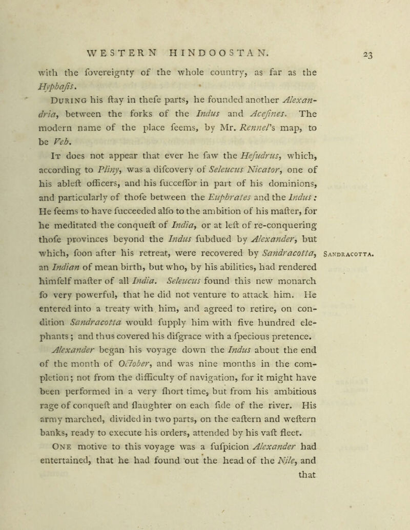 with the fovereignty of the whole country, as far as the Hyphafis. During his ftay in thefe parts, he founded another Alexan- dria, between the forks of the Indus and Acefines. The modern name of the place feems, by Mr. Kennel's map, to be Veh. It does not appear that ever he faw the Hefudrus, which, according to Pliny, was a difcovery of Seleucus Nicator, one of his ableft officers, and his fucceflbr in part of his dominions, and particularly of thofe between the Euphrates and the Indus: He feems to have fucceeded alfo to the ambition of his mafter, for he meditated the conqneft of India, or at left of re-conquering thofe provinces beyond the Indus fubdued by Alexander, but which, foon after his retreat, were recovered by Sandracotta, an Indian of mean birth, but who, by his abilities, had rendered himfelf mafter of all India. Seleucus found this new monarch fo very powerful, that he did not venture to attack him. He entered into a treaty with, him, and agreed to retire, on con- dition Sandracotta would fupply him with five hundred ele- phants ; and thus covered his difgrace with a fpecious pretence. Alexander began his voyage down the Indus about the end of the month of October, and was nine months in the com- pletion; not from the difficulty of navigation, for it might have been performed in a very lhort time, but from his ambitious rage of conqueft and flaughter on each ftde of the river. His army marched, divided in two parts, on the eaftern and weftern banks, ready to execute his orders, attended by his vaft fleet. One motive to this voyage was a fufpicion Alexander had entertained, that he had found out the head of the NJle, and that 23 Sandracotta.