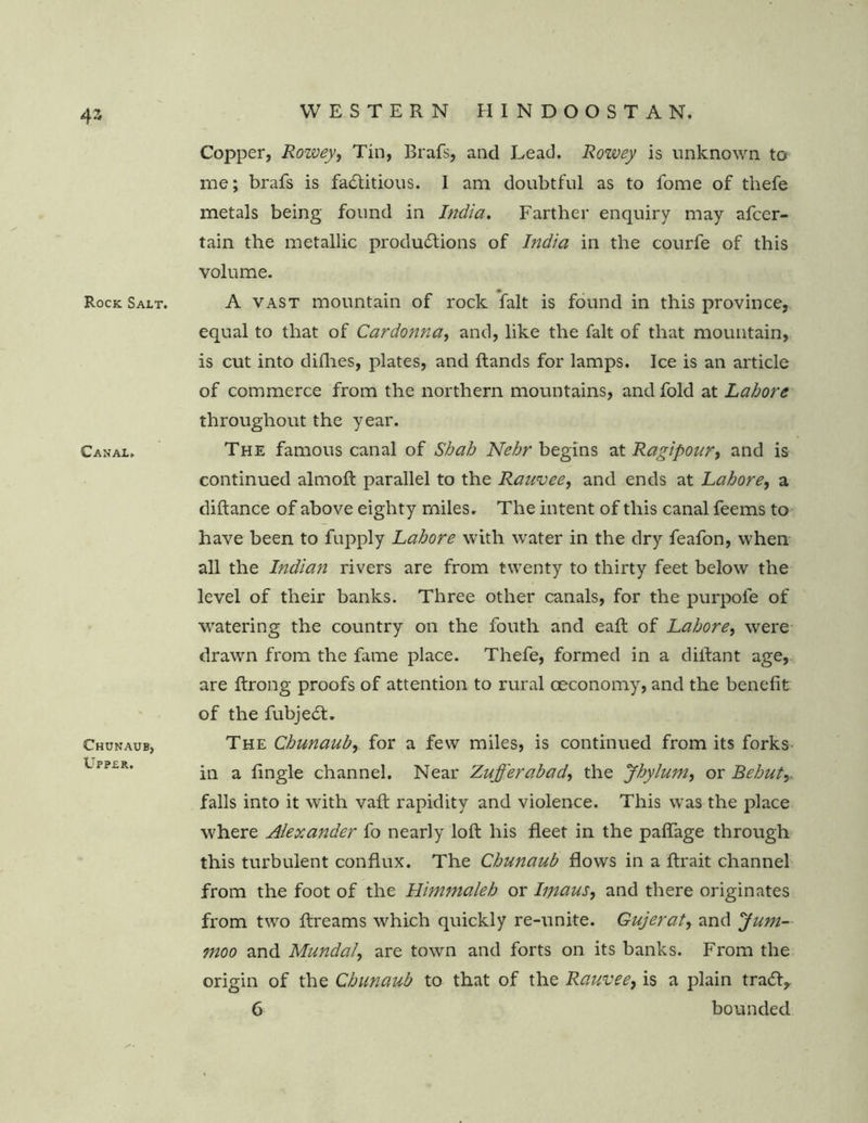 43 Rock Salt. Canal, Chunaub, Upper. Copper, Rowey, Tin, Brafs, and Lead. Rowey is unknown to me; brafs is factitious. I am doubtful as to fome of thefe metals being found in India. Farther enquiry may afcer- tain the metallic productions of India in the courfe of this volume. A vast mountain of rock fait is found in this province, equal to that of Car donna, and, like the fait of that mountain, is cut into difhes, plates, and hands for lamps. Ice is an article of commerce from the northern mountains, and fold at Labors throughout the year. The famous canal of Shah Nehr begins at Ragipour, and is continued almoft parallel to the Rauvee, and ends at Lahore, a diftance of above eighty miles. The intent of this canal feems to have been to fupply Lahore with water in the dry feafon, when all the Indian rivers are from twenty to thirty feet below the level of their banks. Three other canals, for the purpofe of watering the country on the fouth and eaft of Lahore, were drawn from the fame place. Thefe, formed in a diftant age, are ftrong proofs of attention to rural oeconomy, and the benefit of the fubjed. The Chunaub, for a few miles, is continued from its forks in a fingle channel. Near Zufferabad, the Jhylum, or Bebuty falls into it with vaft rapidity and violence. This was the place where Alexander fo nearly loft his fleet in the paflage through this turbulent conflux. The Chunaub flows in a ftrait channel from the foot of the Himmaleh or hnaus, and there originates from two ftreams which quickly re-unite. Gujerat, and yum- ?noo and Mundal, are town and forts on its banks. From the origin of the Chunaub to that of the Rauvee, is a plain trad,, 6 bounded