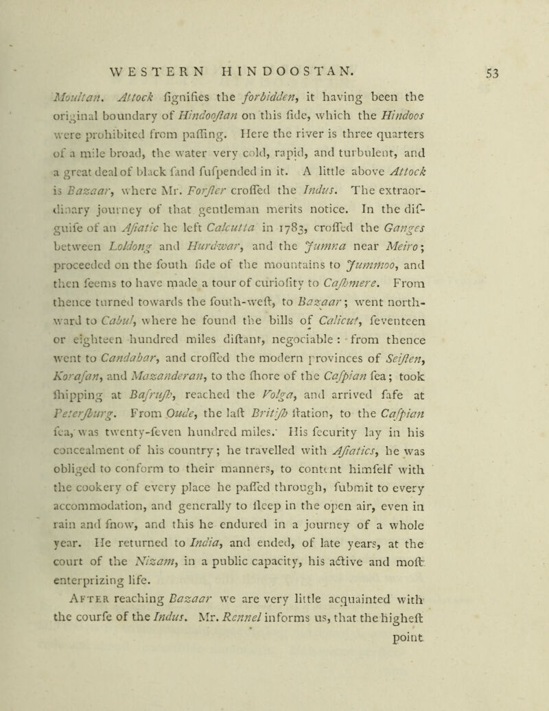 Moult an. Attock fignifies the forbidden, it having been the original boundary of Hindooftan on this fide, which the Hindoos were prohibited from palling. Here the river is three quarters of a mile broad, the water very cold, rapid, and turbulent, and a great deal of black fand fufpended in it. A little above Attock is Bazaar, where Mr. Forjler croffed the Indus. The extraor- dinary journey of that gentleman merits notice. In the difi- guife of an Afiatic he left Calcutta in 1783, croffed the Ganges between Loldong and Hurdwar, and the fumna near Meiro; proceeded on the fouth fide of the mountains to Jummoo, and then feems to have made a tour of curiofity to Cajhmere. From thence turned towards the fouth-weft, to Bazaar; went north- ward to Cabul, where he found the bills of Calicut, feventeen or eighteen hundred miles diftant, negociable : from thence went to Candahar, and croffed the modern provinces of Seijlen, Korafan, and Mazanderan, to the fliore of the Cafpian fea; took fhipping at BafruJJj, reached the Volga, and arrived fafe at Teterjburg. From Oude, the laft Britijh Ration, to the Cafpian fea,'was twenty-feven hundred miles.* His fecurity lay in his concealment of his country; he travelled with Afiatics, he was obliged to conform to their manners, to content himfelf with the cookery of every place he paffed through, fiubmit to every accommodation, and generally to ileep in the open air, even in rain and fnow, and this he endured in a journey of a whole year. He returned to India, and ended, of late years, at the court of the Nizam, in a public capacity, his a6tive and mofb enterprizing life. After, reaching Bazaar we are very little acquainted with the courfe of the Indus. Mr. Rcnnel informs us, that the higheft point