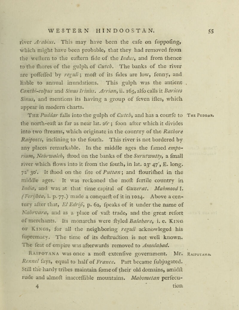 river Arabius. This may have been the cafe on fuppofing, which might have been probable, that they had removed from the weftern to the eaftern fide of the Indus, and from thence to the fhores of the gulph of Cutcb. The banks of the river are poflefled by regull; molf of its fides are low, fenny, and liable to annual inundations. This gulph was the antient Cantbi-colpus and Sinus Irinus. Arrian, ii. 165, alfo calls it Barices Sinus, and mentions its having a group of feven ifles, which appear in modern charts. The Puddar falls into the gulph of Cutcb, and has a courfe to the north-eaft as far as near lat. 26°; foon after which it divides into two ftreams, which originate in the country of the Rathore Raipoots, inclining to the fouth. This river is not bordered by any places remarkable. In the middle ages the famed empo- rium, Nebrwaleb, flood on the banks of the Surutwutty, a fmall river which flows into it from the fouth, in lat. 230 47', E. long. 720 30'. It flood on the lite of Puttan; and flourithed in the middle ages. It was reckoned the raoft fertile country in India, and was at that time capital of Guzerat. Mabmood I. (Feri/bta, i. p. 77.) made a conqueft of it in 1024. Above a cen- tury after that, El Edrifi, p. 62, fpeaks of it under the name of Nabrvara, and as a place of vaft trade, and the great refort of merchants. Its monarchs were flyled Balabare, i. e. King of Kings, for all the neighboring reguli acknowleged his iupremacy. The time of its deftrudlion is not well known. The feat of empire was afterwards removed to Amedabad, Raipotana was once a moft extenfive government. Mr. Rennel fays, equal to half of France. Part became fubjugated. Still the hardy tribes maintain fomeof their old domains, amidfl rude and almoft inacceflible mountains. Mahometan perfecu- 4 ‘ tiorx The Puddar. Raipotana*