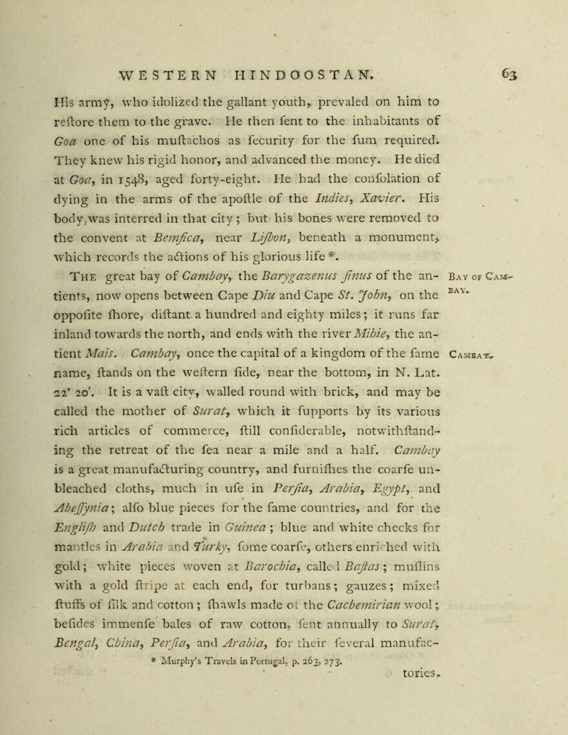 His army, who idolized the gallant youth, prevaled on him to reftore them to the grave. He then fent to the inhabitants of Goa one of his muflachos as fecurity for the fum required. They knew his rigid honor, and advanced the money. He died at Goa, in 1548, aged forty-eight. He had the confolation of dying in the arms of the apoftle of the Indies, Xavier. His body,was interred in that city; but his bones were removed to the convent at Bemjica, near Lijbon, beneath a monument, which records the actions of his glorious life *. The great bay of Cambay, the Barygazenus Jinus of the an- Bay of Cam- tients, now opens between Cape Diu and Cape St. John, on the BA^* oppolite fhore, diitant a hundred and eighty miles; it runs far inland towards the north, and ends with the river Mibie, the an- tient Mais. Cambay, once the capital of a kingdom of the fame Cambat, name, Rands on the weitern fide, near the bottom, in N. Lat. 220 20'. It is a vaft city, walled round with brick, and may be called the mother of Surat, which it fupports by its various rich articles of commerce, fill confiderable, notwithiland- ing the retreat of the fea near a mile and a half. Cambay is a great manufacturing country, and furnifhes the coarfe un- bleached cloths, much in ufe in Perjia, Arabia, Egypt, and • AbeJJynia; alfo blue pieces for the fame countries, and for the Dnglifh and Dutch trade in Guinea ; blue and white checks for mantles in Arabia and Parky, fome coarfe, others enriched with gold; white pieces woven at Barochia, calle i Bajias; muflins with a gold ftripe at each end, for turbans; gauzes; mixed fluffs of filk and cotton ; fhawls made ol the Cachemirian wool; befides immenfe bales of raw cotton, fent annually to Surafr Bengal, China, Perjia, and Arabia, for their feveral manufac- * Murphy’s Travels in Portugal, p. 263, 273. tories.