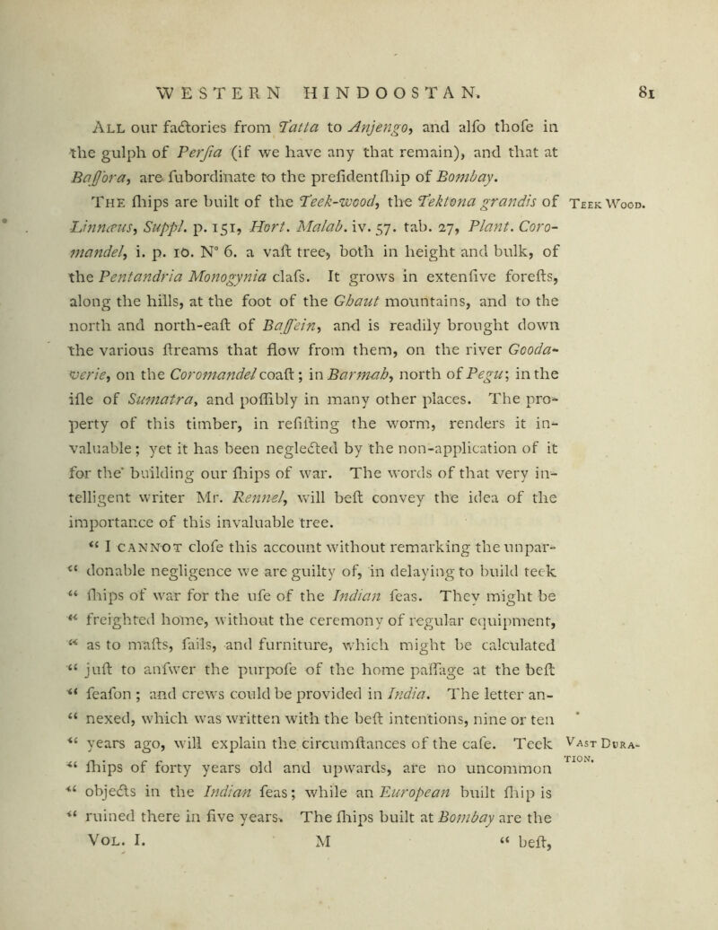 WESTERN H I N D O O S T A N. All our factories from Pat l a to Anjengo, and alfo thofe in the gulph of Perfia (if we have any that remain), and that at BafJ'ora, are fubordinate to the prefidentfhip of Bombay. The fhips are built of the Peek-wood, the Pektona grandis of Teek Wood. ■Linnirus, Suppl. p. 151, Hort. Malab. iv. 57. tab. 27, Plant. Coro- mandel, i. p. 10. N° 6. a vaft tree, both in height and bulk, of the Pentandria Monogynia clafs. It grows in extendve foreds, along the hills, at the foot of the Ghaut mountains, and to the north and north-eaft of Bajfein, and is readily brought down the various dreams that flow from them, on the river Gooda* verie, on the Coromandelcoad; in Barmah, north of Pegu; in the ide of Sumatra, and podibly in many other places. The pro- perty of this timber, in redding the worm, renders it in- valuable ; yet it has been negledted by the non-application of it for the' building our drips of war. The words of that very in- telligent writer Mr. Rennel, will bed convey the idea of the importance of this invaluable tree. i{ I cannot clofe this account without remarking the unpair- <c donable negligence we are guilty of, in delaying to build teek “ drips of war for the ufe of the Indian feas. They might be u freighted home, without the ceremony of regular equipment, £< as to mads, fails, and furniture, which might be calculated <£ jud to anfwer the purpofe of the home paffage at the bed “ feafon ; and crews could be provided in India. The letter an- “ nexed, which was written with the bed intentions, nine or ten <£ years ago, will explain the circumdances of the cafe. Teek VastDura- <£ drips of forty years old and upwards, are no uncommon *£ objects in the Indian feas; while an European built drip is •“ ruined there in dve years* The drips built at Bombay are the Vol. I. M “ bed,