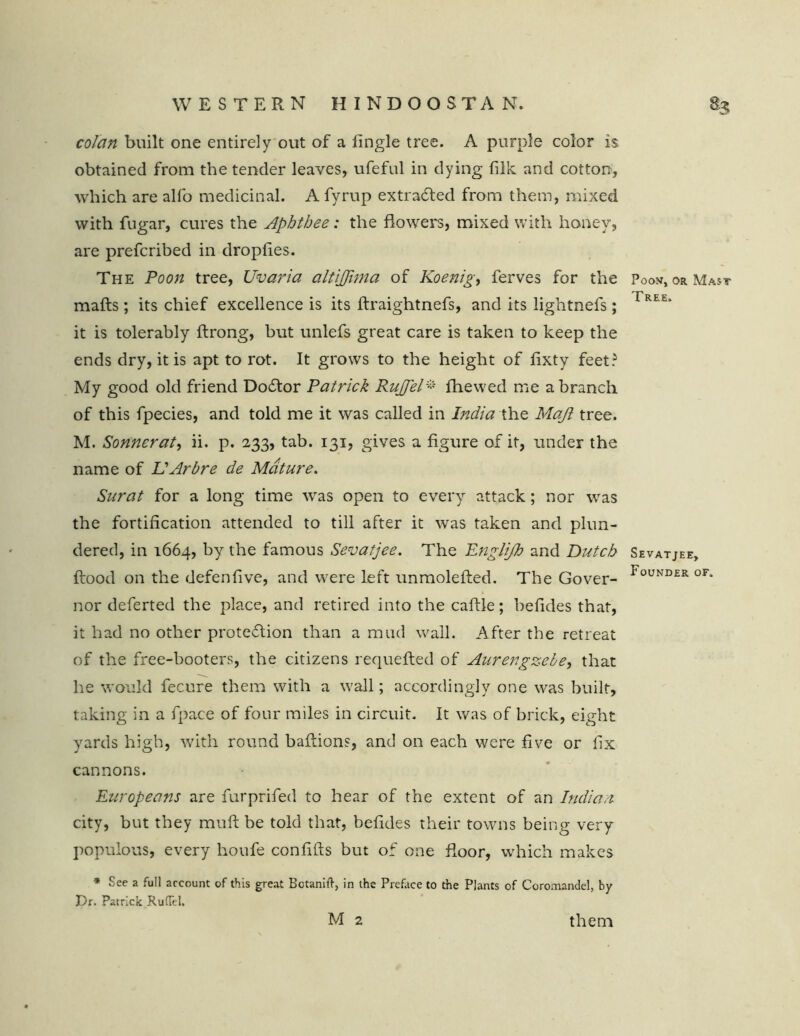 colan built one entirely out of a Angle tree. A purple color is obtained from the tender leaves, ufeful in dying filk and cotton, which are alfo medicinal. A fyrup extracted from them, mixed with fugar, cures the Aphthee: the flowers, mixed with honey, are prefcribed in dropfies. The Poon tree, Uvaria ciltijjima of Koenig, ferves for the Poon, or Mast mails; its chief excellence is its ilraightnefs, and its lightnefs ; rREE“ it is tolerably ftrong, but unlefs great care is taken to keep the ends dry, it is apt to rot. It grows to the height of iixty feet? My good old friend Doflor Patrick Ruffel% fhewed me a branch of this fpecies, and told me it was called in India the Maft tree. M. Sonnerat, ii. p. 233, tab. 131, gives a figure of it, under the name of L'Arbre de Mature. Surat for a long time wras open to every attack; nor was the fortification attended to till after it was taken and plun- dered, in 1664, by the famous Sevatjee. The Engli/h and Dutch Sevatjee, flood on the defeniive, and were left unmolefted. The Gover- touND£R 0F* nor deferted the place, and retired into the caflle; befides that, it had no other protection than a mud wall. After the retreat of the free-booters, the citizens requefted of AurengzeLe, that he would fecure them with a wall; accordingly one was built, taking in a fpace of four miles in circuit. It was of brick, eight yards high, with round baftions, and on each were five or fix cannons. Europeans are furprifed to hear of the extent of an Indian city, but they muft be told that, befides their towns being very populous, every houfe confifts but of one floor, which makes * See a full account of this great Bctanift, in the Preface to the Plants of Coromandel, by Dr. Patrick RufTel. M 2 them