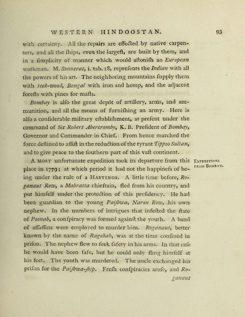 with certainty. All the repairs are effected by native carpen- ters, and all the fhips, even the largeft, are built by them, and in a iimplicity of manner which would aftonifh an European workman. M. Sonnerat, i. tab. 18, reprefents the Indian with all the powers of his art. The neighboring mountains fupply them with teek-wood, Bengal with iron and hemp, and the adjacent forefts with pines for mails. Bombay is alfo the great depdt of artillery, arms, and am- munition, and all the means of furniihing an army. Here is alfo a coniiderable military eilablifhment, at prefent under the command of Sir Robert Abercromby, K. B. Preiident of Bombay, Governor and Commander in Chief. From hence marched the force deilined to aflift in the reduction of the tyrant Tippoo Sultan, and to give peace to the fouthern part of this vail continent. A most unfortunate expedition took its departure from this place in 1779; at which period it had not the happinefs of be- ing under the rule of a Hastings. A little time before, Ro- ganaut Row, a Mahratta chieftain, fled from his Country, and put himfelf under the protection of this prefidency. He had been guardian to the young Paijhwa, Naron Row, his own nephew. In the numbers of intrigues that in felled the ftate of Poonab, a confpiracy was formed againll the youth. A band of aflaflins were employed to murder him. Roganaut, better known by the name of Ragobab, was at the time confined in prifon. The nephew flew to feek fafety in his arms. In that cafe he would have been fafe, but he could only fling himfelf at his feet. The youth was murdered. The uncle exchanged his prifon for the PaiJhwa-Jbip. Frefli confpiracies arofe, and Ro- ganaut Expeditions from Bombay.