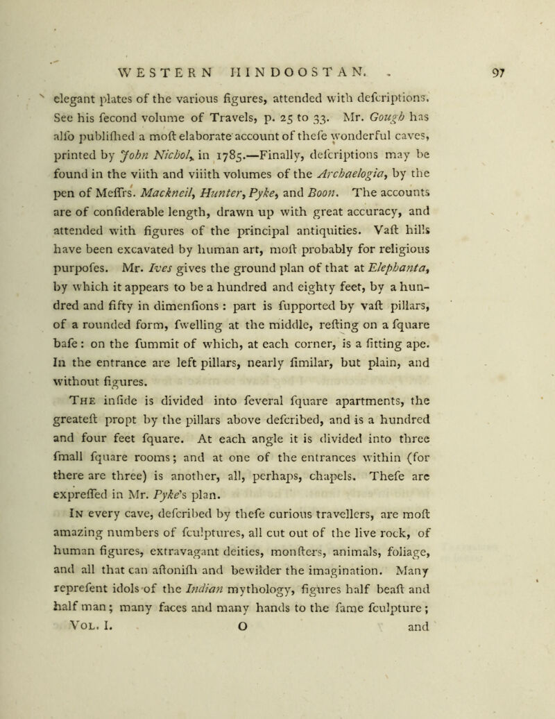 N elegant plates of the various figures, attended with defcriptions. See his fecond volume of Travels, p. 25 to 33. Mr. Gough has • / alio publifhed a moft elaborate account of thefe wonderful caves, printed by John Nichol% in 1785.—Finally, defcriptions may be found in the viith and viiith volumes of the Archaelogia, by the pen of Meflrs. Mackneil, Hunter, Pyke, and Boon. The accounts are of confiderable length, drawn up with great accuracy, and attended with figures of the principal antiquities. Vaft hills have been excavated by human art, moil: probably for religious purpofes. Mr. Ives gives the ground plan of that at Elephanta, by which it appears to be a hundred and eighty feet, by a hun- dred and fifty in dimenfions : part is fupported by vaft pillars, of a rounded form, fwelling at the middle, refting on a fquare bafe: on the fummit of which, at each corner, is a fitting ape. In the entrance are left pillars, nearly fimilar, but plain, and without figures. The infide is divided into feveral fquare apartments, the greateft propt by the pillars above defcribed, and is a hundred and four feet fquare. At each angle it is divided into three fmall fquare rooms; and at one of the entrances within (for there are three) is another, all, perhaps, chapels. Thefe arc exprefled in Mr. Pyke's plan. In every cave, defcribed by thefe curious travellers, are moft amazing numbers of fculptures, all cut out of the live rock, of human figures, extravagant deities, monfters, animals, foliage, and all that can aftonifh and bewilder the imagination. Many reprefent idols of the Indian mythology, figures half beaft and half man; many faces and many hands to the fame fculpture; Vol. I. O and