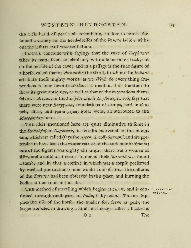 the rich braid of pearl; all refembling, in fome degree, the fantaftic variety in the head-drefles of the Roman ladies, with- out the left trace of oriental fafhion. I shall conclude with faying, that the cave of Elephant a takes its name from an elephant, with a lefler on its back, cut on the out fide of the cave; and in a paflage is the rude figure of a horfe, called that of Alexander the Great, to whom the Indians attribute thefe mighty works, as we IVelfh do every thing ftu- pendous to our favorite Arthur. I mention this tradition to fhew its great antiquity, as well as that of the excavations them- felves. Arrian, in his Periplus mar is Erytbrai, ii. 166, fays that there were near Barygaza, foundations of camps, antient cha- pels, altars, and ptyisoi, great wells, all attributed to the Macedonian hero. The idols mentioned here are quite diminutive to fome in the Soobahjlnp of Cajhmere, in recedes excavated in the moun- tain, which are called (fays the Ayeen, ii. 208) Surnmii, and are pre- tended to have been the winter retreat of the antient inhabitants; one of the figures was eighty ells high ; there was a woman of fifty, and a child of fifteen. In one of thefe Surnmii was found a tomb, and in that a coffin ; in which was a corpfe preferved by medical preparations: one would fuppofe that the cuftoms of the Tartars had been obferved in this place, and burning the bodies at that time not in ufe. The method of travelling which begins at Surat, and is con- tinued through moft parts of India, is by oxen. The ox fup- plies the ufe of the horfe; the fmaller fort ferve as pads, the larger are ufed in drawing a kind of carriage called a hackerie. O 2 The Travelling in India.