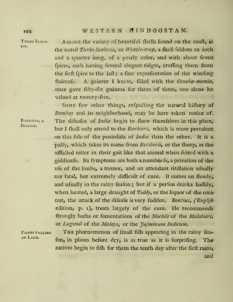 Turbo Scala RI$. Barbiers, a Disease. Fishes falling on Land. Among the variety of beautiful fliells found on the coaft, is the noted Turbo Scalar is, or Wentle-trap, a fhell feldom an inch and a quarter long, of a pearly color, and with about feven fpires, each having feveral elegant ridges, croffing them from the firft fpire to the laft; a fine reprefentation of the winding ftaircafe. A painter I knew, filled with the Concha-manta, once gave fifty-fix guineas for three of them, one alone he valued at twenty-five.. Some few other things, refpe£ting the natural hiftory of Botnbay and its neighborhood, may be here taken notice of. The difeafes of India begin to fhew themfelves in this place, but I fhall only attend to the Barbiers, which is more prevalent on this fide of the peninfula of India than the other. It is a palfy, which takes its name from Beriberii, or the fheep, as the afflicted totter in their gait like that animal when feized with a giddinefs. Its fymptoms are both a numbnefs, a privation of the ufe of the limbs, a tremor, and an attendant titillation ufually not fatal, but extremely difficult of cure. It comes on flowly, and ufually in the rainy feafon ; but if a perfon drinks haflily, when heated, a large draught of Toddy, or the liquor of the coco nut, the attack of the difeafe is very fudden. Bontius, (Englijh edition, p. i), treats largely of the cure. He recommends ffrongly baths or fomentations of the Nochile of the Malabars^ or Lagondi of the Malays, or the Jafminum Indicum. The phcenomenon of fmall fifh appearing in the rainy fea- fon, in places before dry, is as true as it is furprifing. The natives begin to fifh for them the tenth day after the firft rains, and