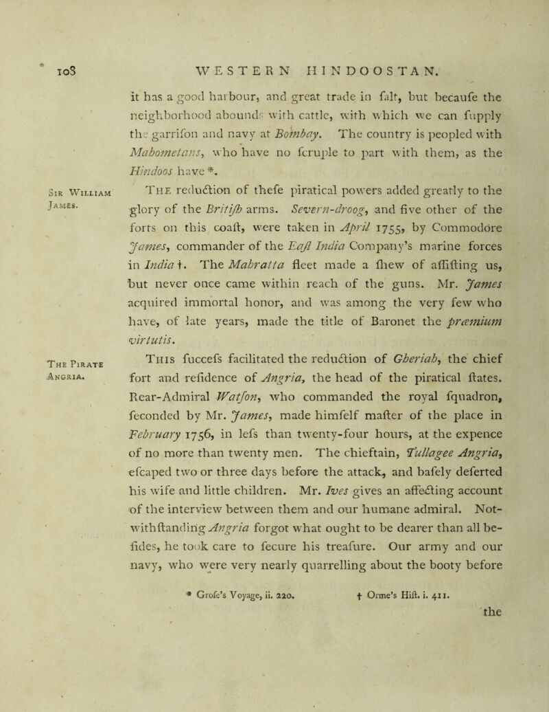 TOS Sir William James. The Pirate Angria. WESTERN HINDOOSTAN, it has a good harbour, and great trade in fait, but becaufe the neighborhood abounds with cattle, with which we can fupply the garrifon and navy at Bombay. The country is peopled with Mahometans, who have no fcruple to part with them, as the Hindoos have The reduction of tlaefe piratical powers added greatly to the glory of the Britifh arms. Severn-droog, and five other of the forts on this coaft, were taken in April 1755, by Commodore James, commander of the Haji India Company’s marine forces in Indian The Mahratta fleet made a fhew of aflifting us, but never once came within reach of the guns. Mr. James acquired immortal honor, and was among the very few who have, of late years, made the title of Baronet the premium virtutis. This fuccefs facilitated the reduction of Gheriah, the chief fort and refidence of Angriay the head of the piratical Rates. Rear-Admiral Watfon, who commanded the royal fquadron, feconded by Mr. James, made himfelf mafter of the place in February 1756, in lefs than twenty-four hours, at the expence of no more than twenty men. The chieftain, F'ullagee Angria, efcaped two or three days before the attack^ and bafely deferted his wife and little children. Mr. Ives gives an affecting account of the interview between them and our humane admiral. Not- withftanding Angria forgot what ought to be dearer than all be- fides, he took care to fecure his treafure. Our army and our navy, who were very nearly quarrelling about the booty before * Grofe’s Voyage, ii. 220. f Orme’s Hift. i. 411. the