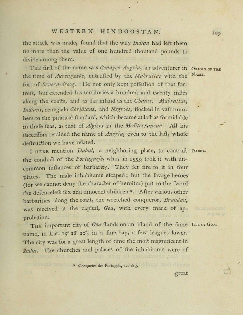 109 the attack was made, found that the wily Indian had left them no more than the value of one hundred thoufand pounds to divide among them. The firft of the name was Conagee Angria, an adventurer in the time of Aurengzebe, entrufled by the Mabrattas with the fort of Sever n-droog. He not only kept poffeffion of that for- trel's, but extended his territories a hundred and twenty miles alone; the coafts, and as far inland as the Ghauts. Mabrattas, Indians, renegado Chrijlians, and Negroes, flocked in vaft num- bers to the piratical ftandard, which became atlafl as formidable in thefe feas, as that of Algiers in the Mediterranean. All his fucceffors retained the name of Angria, even to the laft, whofe deftru£lion we have related. I here mention Dabul, a neighboring place, to contrail the conduct of the Portuguefe, who, in 1555, took it with un- common inflances of barbarity. They fet fire to it in four places. The male inhabitants efcaped; but the favage heroes (for we cannot deny the character of heroifm) put to the fword the defencelefs fex and innocent children *. After various other barbarities along the coatl, the wretched conqueror, Brandan, was received at the capital, Goa, with every mark of ap- probation. The important city of Goa Hands on an ifland of the fame name, in Lat. 150 28' 20, in a fine bay, a few leagues lower. The city was for a great length of time the moil magnificent in India. The churches and palaces of the inhabitants were of * Conquetes des Portugais, iv. 183. great Origin of the Name. Dabul. Isle of Goa.