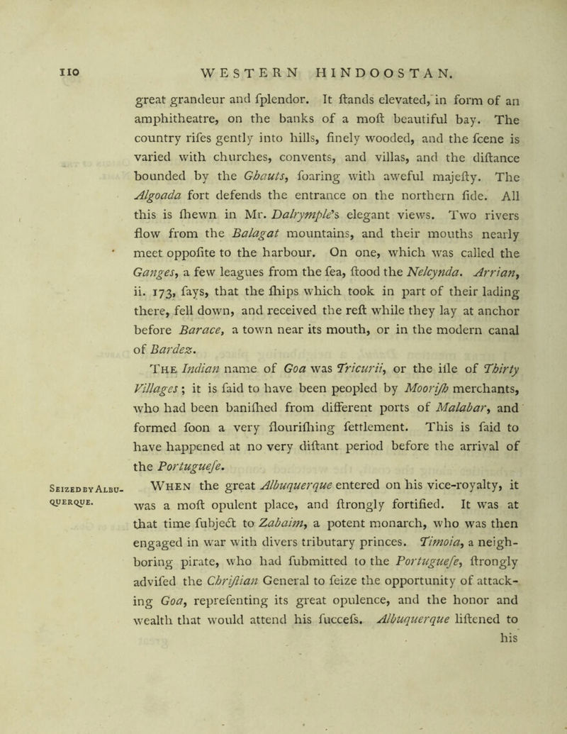 Seizedby Albu- querque. great grandeur and fplendor. It ftands elevated, in form of ail amphitheatre, on the banks of a mod; beautiful bay. The country rifes gently into hills, finely wooded, and the fcene is varied with churches, convents, and villas, and the diftance bounded by the Ghauts, foaring with aweful majefty. The Algoada fort defends the entrance on the northern fide. All this is (hewn in Mr. Dalrymple's elegant views. Two rivers flow from the Balagat mountains, and their mouths nearly meet oppofite to the harbour. On one, which was called the Ganges, a few leagues from the fea, flood the Nelcynda. Arrian, ii. 173, fays, that the fliips which took in part of their lading there, fell down, and received the reft while they lay at anchor before Barace, a town near its mouth, or in the modem canal of Bardez, The Indian name of Goa was Tricurii, or the iile of Thirty Villages; it is faid to have been peopled by Moorijh merchants, who had been banifhed from different ports of Malabar, and formed foon a very flourifhing fetrlement. This is faid to have happened at no very diftant period before the arrival of the Portuguefe. When the great Albuquerque entered on his vice-royalty, it was a moft opulent place, and ftrongly fortified. It was at that time fubjedf to Zabairn, a potent monarch, who was then engaged in war with divers tributary princes. Timoia, a neigh- boring pirate, who had fubmitted to the Portuguefe, ftrongly advifed the Chrijlian General to feize the opportunity of attack- ing Goa, reprefenting its great opulence, and the honor and wealth that would attend his fuccefs. Albuquerque liftened to his