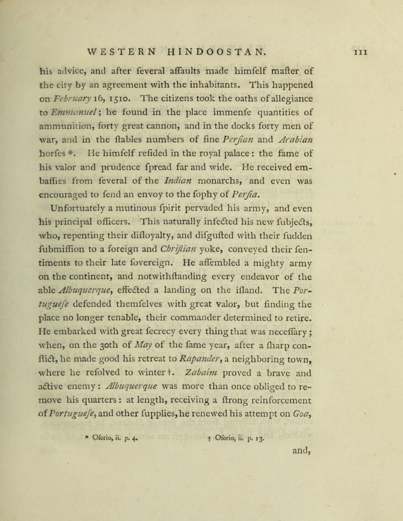 his advice, and after feveral aflaults made himfelf mafter of the city by an agreement with the inhabitants. This happened on February 16, 1510. The citizens took the oaths of allegiance to Emmanuel; he found in the place immenfe quantities of ammunition, forty great cannon, and in the docks forty men of war, and in the ftables numbers of fine Ferfian and Arabian horfes *. He himfelf refided in the royal palace : the fame of his valor and prudence fpread far and wide. He received em- baflies from feveral of the Indian monarchs, and even was encouraged to fend an envoy to the fophy of Perfia. Unfortuately a mutinous fpirit pervaded his army, and even his principal officers. This naturally infedted his new fubjedts, who, repenting their difloyalty, and difgufted with their fudden fubmiffion to a foreign and Chrijlian yoke, conveyed their fen- timents to their late fovereign. He aflembled a mighty army on the continent, and notwithftanding every endeavor of the able Albuquerque, effedted a landing on the ifland. The Por- tuguefe defended themfelves with great valor, but finding the place no longer tenable, their commander determined to retire. He embarked with great fecrecy every thing that was necefiary; when, on the 30th of May of the fame year, after a fharp con- flict, he made good his retreat to Rapander, a neighboring town, where he refolved to winter t. Zabaim proved a brave and adtive enemy: Albuquerque was more than once obliged to re- move his quarters : at length, receiving a ftrong reinforcement of Portuguefe, and other fupplies,he renewed his attempt on Goa, * Oforio, ii. p. 4. f Oforioj ii. p. 13. and,