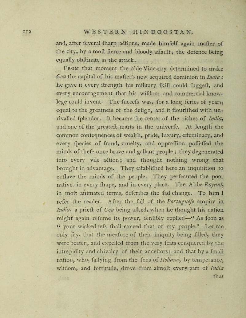 and, after feveral fharp actions, made himfelf again matter of the city, by a mod; fierce and bloody affault; the defence being equally obftinate as the attack. From that moment the able Vice-roy determined to make Goa the capital of his matter’s new acquired dominion in India: he gave it every ftrength his military fkill could fuggeft, and every encouragement that his wifdom and commercial know- lege could invent. The fuccefs was, for a long feries of years, equal to the greatnefs of the defign, and it flourifhed with un- rivalled fplendor. It became the center of the riches of India, and one of the greateft marts in the univerfe. At length the common confequences of wealth, pride, luxury, effeminacy, and every fpecies of fraud, cruelty, and oppreflion poffeffed the minds of thefe once brave and gallant people ; they degenerated into every vile acttion; and thought nothing wrong that brought in advantage. They eftablifhed here an inquifition to enflave the minds of the people. They perfecuted the poor natives in every fhape, and in every place. The Abbe Raynal, in moft animated terms, defcribes the fad change. To him I refer the reader. After the fall of the Portuguefe empire in India, a prieft of Goa being afked, when he thought his nation might again refume its power, fenfibly replied—“ As foon as “ your wickednefs fhnll exceed that of my people.” Let me only fay, that the meafure of their iniquity being filled, they were beaten, and expelled from the very feats conquered by the intrepidity and chivalry of their anceftors; and that by a fmall nation, who, fallying from the fens of Holland, by temperance, * wifdom, and fortitude, drove from almoft every part of India that