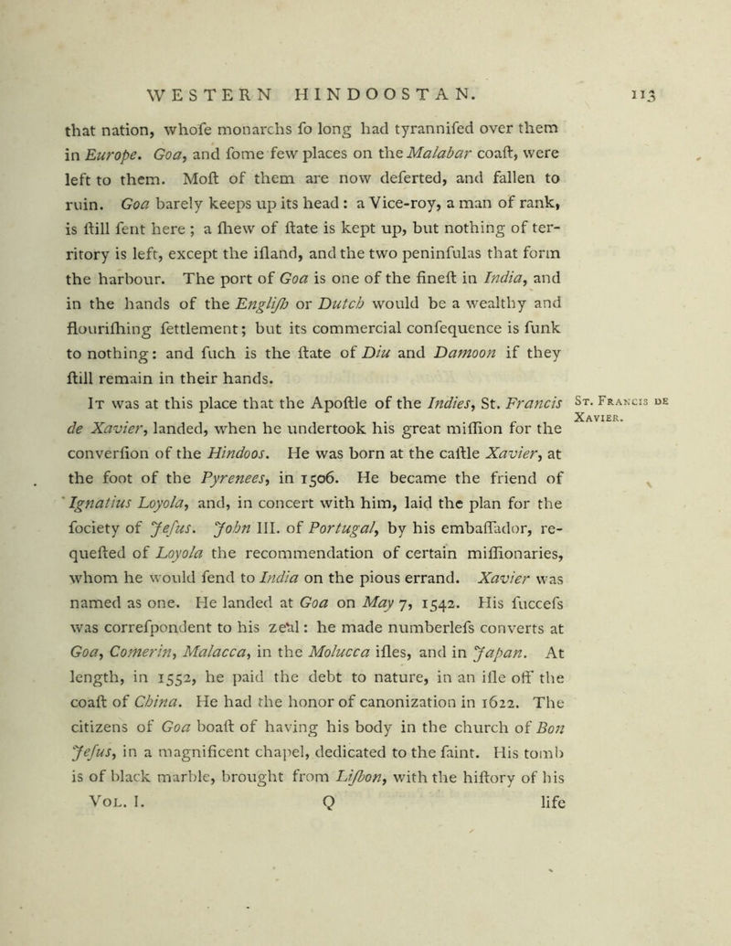 that nation, whofe monarchs fo long had tyrannifed over them in Europe. Goa, and fome few places on the Malabar coafi, were left to them. Moft of them are now deferted, and fallen to ruin. Goa barely keeps up its head : a Vice-roy, a man of rank, is Rill fent here ; a fhew of Rate is kept up, but nothing of ter- ritory is left, except the ifland, and the two peninfulas that form the harbour. The port of Goa is one of the fineR in India, and in the hands of the Engli/h or Dutch would be a wealthy and flourifhing fettlement; but its commercial confequence is funk to nothing: and fuch is the Rate of Diu and Damoon if they Rill remain in their hands. It was at this place that the ApoRle of the Indies, St. Francis St- Francis de Xavier. cle Xavier, landed, when he undertook his great miRion for the converfion of the Hindoos. He was born at the caRle Xavier, at the foot of the Pyrenees, in 1506. He became the friend of Ignatius Loyola, and, in concert with him, laid the plan for the fociety of Jefus. John III. of Portugal, by his embafiador, re- queRed of Loyola the recommendation of certain miflionaries, whom he would fend to India on the pious errand. Xavier was named as one. He landed at Goa on May 7, 1542. His luccefs was correfpondent to his zebl: he made numberlefs converts at Goa, Comerin, Malacca, in the Molucca ifles, and in 'Japan. At length, in 1552, he paid the debt to nature, in an iRe off the coaR of China. He had the honor of canonization in 1622. The citizens of Goa boaR of having his body in the church of Bon Jefus, in a magnificent chapel, dedicated to the faint. His tomb is of black marble, brought from Lijbon, with the hifiory of bis Vol. I. Q life