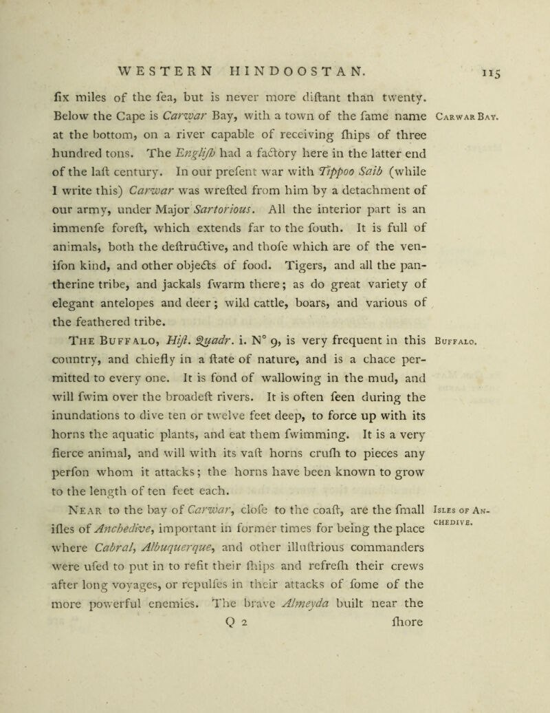 fix miles of the fea, but is never more diftant than twenty. Below the Cape is Carwar Bay, with a town of the fame name Carwar Bay. at the bottom, on a river capable of receiving fhips of three hundred tons. The Cngliflj had a fadtory here in the latter end of the laft century. In our prefent war with Tippoo Saib (while I write this) Carwar w'as wrefted from him by a detachment of our army, under Major Sartorious. All the interior part is an immenfe foreft, which extends far to the fouth. It is full of animals, both the deftrudiive, and thofe which are of the ven- ifon kind, and other objects of food. Tigers, and all the pan- therine tribe, and jackals fwarm there; as do great variety of elegant antelopes and deer; wild cattle, boars, and various of the feathered tribe. The Buffalo, Hifi. guadr. i. N° 9, is very frequent in this Buffalo. country, and chiefly in a flate of nature, and is a chace per- mitted to every one. It is fond of wallowing in the mud, and will fwim over the broadeft rivers. It is often feen during the inundations to dive ten or twelve feet deep, to force up with its horns the aquatic plants, and eat them fwimming. It is a very fierce animal, and will with its vaft horns crufli to pieces any perfon whom it attacks; the horns have been known to grow to the length of ten feet each. Near, to the bay of Carwar, clofe to the coafl, are the fmall Isles ofAn- ifles of Anchedive, important in former times for being the place CHEIm£’ where Cabral, Albuquerque, and other illuftrious commanders were ufed to put in to refit their fhips and refrefh their crews after long voyages, or repulfes in their attacks of fome of the more powerful enemies. The brave Almeyda built near the Q 2 fhore