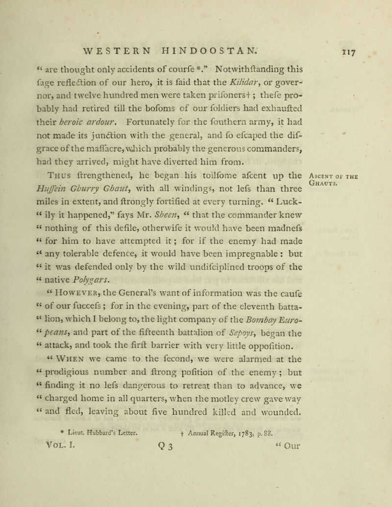 <c are thought only accidents of courfe Notwithfianding this fage reflection of our hero, it is faid that the Kilidar, or gover- nor, and twelve hundred men were taken prifonersi ; thefe pro- bably had retired till the bofoms of our foldiers had exhaufted their heroic ardour. Fortunately for the fouthern army, it had not made its junction with the general, and fo efcaped the dif- grace of the maflacre, which probably the generous commanders, had they arrived, might have diverted him from. Thus Arengthened, he began.his toilfome afcent up the Hujfein Ghurry Ghaut, with all windings, not lefs than three miles in extent, and Arongly fortified at every turning. “ Luck- “ ily it happened,” fays Mr. Sheen, “ that the commander knew “ nothing of this defile, otherwife it would have been madnefs “ for him to have attempted it; for if the enemy had made t( any tolerable defence, it would have been impregnable : but “ it was defended only by the wild undifciplined troops of the “ native Polygars. “ However, the General’s want of information was the caufe “ of our fuccefs; for in the evening, part of the eleventh batta- t£ lion, which I belong to, the light company of the Bombay Euro- “ peans, and part of the fifteenth battalion of Sepoys, began the “ attack, and took the fir A barrier with very little oppofition. “ When we came to the fecond, we were alarmed at the “ prodigious number and Arong pofition of the enemy ; but “ finding it no lefs dangerous to retreat than to advance, we “ charged home in all quarters, when the motley crew gave way “ and fled, leaving about five hundred killed and wounded. * Lieut. Hubbard’s Letter. f Annual Regifter, 1783, p. 88. Q 3 Ascent of the Ghauts. VOL. I. (( Our