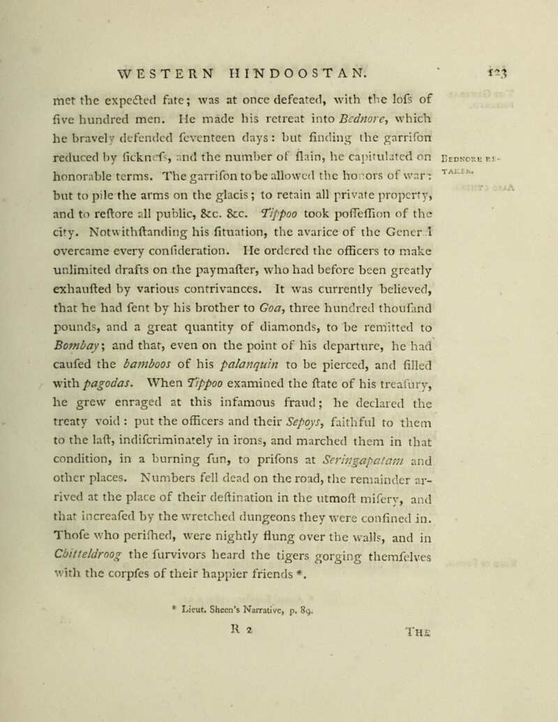 met the expected fate; was at once defeated, with the lofs of five hundred men. He made his retreat into Bcdnore, which he bravely defended feventeen days : but finding the garrifon reduced by ficknefs, and the number of flain, he capitulated on Eednore p.i- honorable terms. The garrifon to be allowed the honors of war: 1 A< but to pile the arms on the glacis; to retain all private property, and to reftore all public, 8cc. 8ec. 'Tippoo took poffeflion of the city. Notwithftanding his fituation, the avarice of the General overcame every confideration. He ordered the officers to make unlimited drafts on the paymafter, who had before been greatly exhaufted by various contrivances. It was currently believed, that he had fent by his brother to Goa, three hundred thouTand pounds, and a great quantity of diamonds, to be remitted to Bombay, and that, even on the point of his departure, he had caufed the bamboos of his palanquin to be pierced, and filled with pagodas. When Tippoo examined the Rate of his treafury, he grew enraged at this infamous fraud; he declared the treaty void : put the officers and their Sepoys, faithful to them to the laft, indiferiminately in irons, and marched them in that condition, in a burning fun, to prifons at Seringapatam and other places. Numbers fell dead on the road, the remainder ar- rived at the place of their deftination in the utmoft mifery, and that increafed by the wretched dungeons they were confined in. Thofe who periffied, were nightly flung over the walls, and in Chitteldroog the furvivors heard the tigers gorging themfelves with the corpfes of their happier friends *. * Lieut, Sheen’s Narrative, p. 8g, The