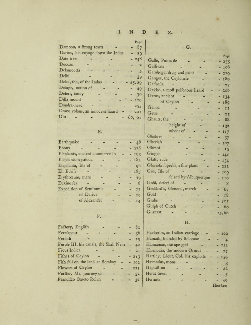 Page Damoon, a flrong town ‘ 87 Darius, his voyage down the Indus - 29 Date tree - 248 Deccan 2 Delamcotta - ' 5 Delhi - 39 Delta, the, of the Indus - 25,29 Deluge, notion of - 49 Defert, fandy - 30 Dilla mount - 129 Dondra-head - - - 255 Draco volans, an innocent lizard - - 201 Diu - _ _ _ 60, 61 E. Earthquake - - - 48 Ebony - - - - 228 Elephants, ancient commerce in - 193 Elephantum pafcua - 185 Elephanta, Ifle of - - 96 El. Edrifi - 185 Erythrceum, mare - 29 Euxine fea - 8 Expedition of Semiramis - 27 of Darius - 29 of Alexander - H F. Fa£tory, Englilh - 80 Ferafapour - - 36 Ferdufi “ 19 Ferofe III. his canals, the Shah Nehr - 42 Ficus Indica - 21 Fifties of Ceylon - 213 Fifti fall on the land at Bombay - 102 Flowers of Ceylon 221 Forfter, Mr. journey of - 52 Francifco Bareto Rolen - 32 G. Page Galle, Punta de - 255 Gallivats - 106 Gamboge, drug and paint - 229 Ganges, the Ceylonefe - 189 Gedrofia - - 27 Gekko, a moft poifonous lizard - 200 Gems, ancient - 134 of Ceylon - 189 Genoa - II Getse - _ - 25 Ghauts, the - 88 height of - 132 afcent of - 117 Ghebres - 37 Gheriah - 107 Ghizni - - T5 Ginger - - - 141 Glafs, rude - i34 Gloriofa fuperba, a fine plant - 222 Goa, Ifle of - - 109 feized by Albuquerque - IIO Gobi, defert of - - 8 Goddard’s, General, march - 67 Gold - 18 Grabs - - 105 Gulph of Cutch - 60 Guzerat - - H. Hackeries, an Indian carriage - 100 Hamath, founded by Solomon - 4 Hannaman, the ape god - 252 Harmozia, the modern Ormus - “ 27 Hartley, Lieut. Col, his exploits - - 159 Haemodus, mons - 3 Hephiftion - - 22 Herat town - 5 Hermits - - 49 Hierken %