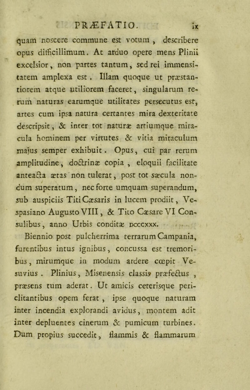 quam noscere commune est votum , describere opus ditficillimum. At arduo opere mens Plinii excelsior, non partes tantum, sed rei immensi- tatem amplexa est . Illam quoque ut prarstan- tiorem atque utiliorem faceret, singularum re- rum naturas earumque utilitates persecutus est, artes cum ipsa natura certantes mira dexteritate descripsit, <Sc inter tot naturas artiumque mira- cula hominem per virtutes & vitia miraculum majus semper exhibuit. Opus, cui par rerum amplitudine, do£lrinas copia , eloquii facilitate anteafla stas non tulerat, post tot sscula non- y dum superatum, nec forte umquam superandum, sub auspiciis Titi Cassaris in lucem prodiit, Ve- spasiano Augusto VIII, & Tito Cssare VI Con- sulibus, anno Urbis condits dcccxxx. Biennio post pulcherrima terrarum Campania, furentibus intus ignibus, concussa est tremori- bus , mirumque in modum ardere coepit Ve- suvius . Plinius, Misenensis classi» prsfedlus , prassens tum aderat. Ut amicis ceterisque peri- clitantibus opem ferat , ipse quoque naturam inter incendia explorandi avidus, montem adit inter depluentes cinerum 2c pumicum turbines. Dum propius succedit, flammis & flammarum