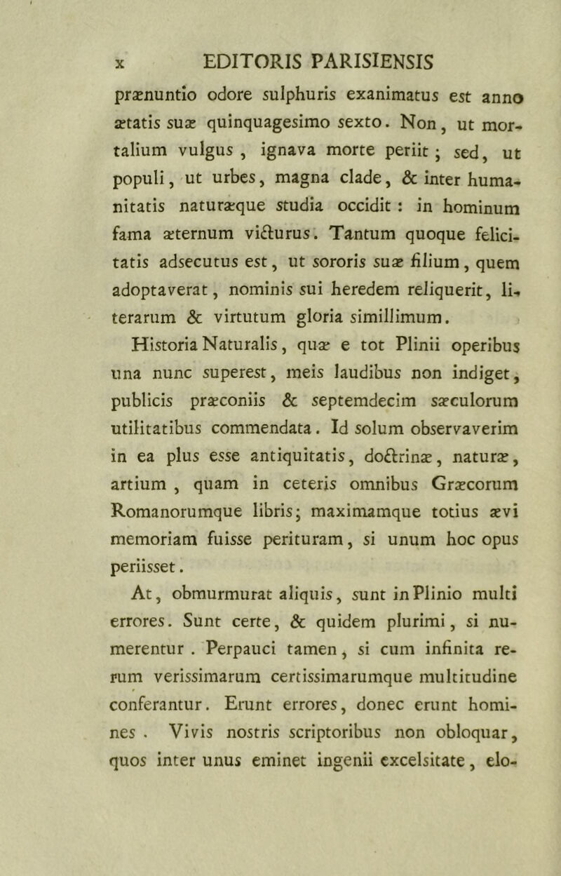 prsenuntio odore sulphuris exanimatus est anno fftatis sus quinquagesimo sexto. Non, ut mor- talium vulgus, ignava morte periit; sed, ut populi, ut urbes, magna clade, & inter huma- nitatis naturaeque studia occidit : in hominum fama aeternum vifturus. Tantum quoque felici, tatis adsecutus est, ut sororis suae filium, quem adoptaverat, nominis sui heredem reliquerit, li- terarum & virtutum gloria simillimum. Historia Naturalis, quae e tot Plinii operibus una nunc superest, meis laudibus non indiget, publicis praeconiis & septemdecim saeculorum utilitatibus commendata. Id solum observaverim in ea plus esse antiquitatis, doftrinae, naturae, artium , quam in ceteris omnibus Graecorum Romanorumque libris; maximamque totius aevi memoriam fuisse perituram, si unum hoc opus periisset. At, obmurmurat aliquis, sunt in Plinio multi errores. Sunt certe, & quidem plurimi, si nu- merentur . Perpauci tamen, si cum infinita re- rum verissimarum certissimarumque multitudine conferantur. Erunt errores, donec erunt homi- nes . Vivis nostris scriptoribus non obloquar, quos inter unus eminet ingenii excelsitate, elo-