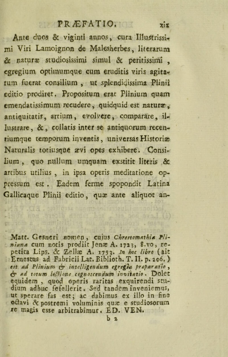 Ante duos & vigintl annos, cura Illuitrissi- jni Viri Lamoignon de Malesherbes, litcrarum & natura studiosissimi simul & peritissimi , egregium optimumque cum eruditis viris agita- tum fuerat consilium , ut splendidissima Plinii editio prodiret. Propositum erat Plinium quam emendatissimum reeudere, quidquid est naturar, antiquitatis, artium, evolvere, comparare, il- lustrare , &, collatis inter se antiquorum recen- tiumque temporum inventis, universas Historia; Naturalis totiusquc aevi opes exhibere. Consi- lium , quo nullum umquam exstitit literis & artibus utilius , in ipsa operis meditatione op- pressura est. Eadem ferme spopondit Latina Gallicaque Plinii editio, quae ante aliquot an- Matt. Gesncri numen, cuius chrestmitthiM fH- nUna cum notis prodiit Jenas A. 1723, 8.vo, re- petita Lips. Sc Zellae A. 1753. in hoc libro (ait Ernestus ad Fabricii Lat. Biblioth. T. II. p. 206,) est ad Plinium intelUgendum egregia prsparatie , ad totum leSlione cognoscendum invitatio, Dolct equidem , quod operis raritas exquirendi stu- dium adhuc fefellerit. Sed tandem inveniemus, ut sperare fas est; ac dabimus ex illo in fine oftavi ^postremi voluminis quas e studiosorum xe magis esse arbitrabimur. ED. VEN. b 2