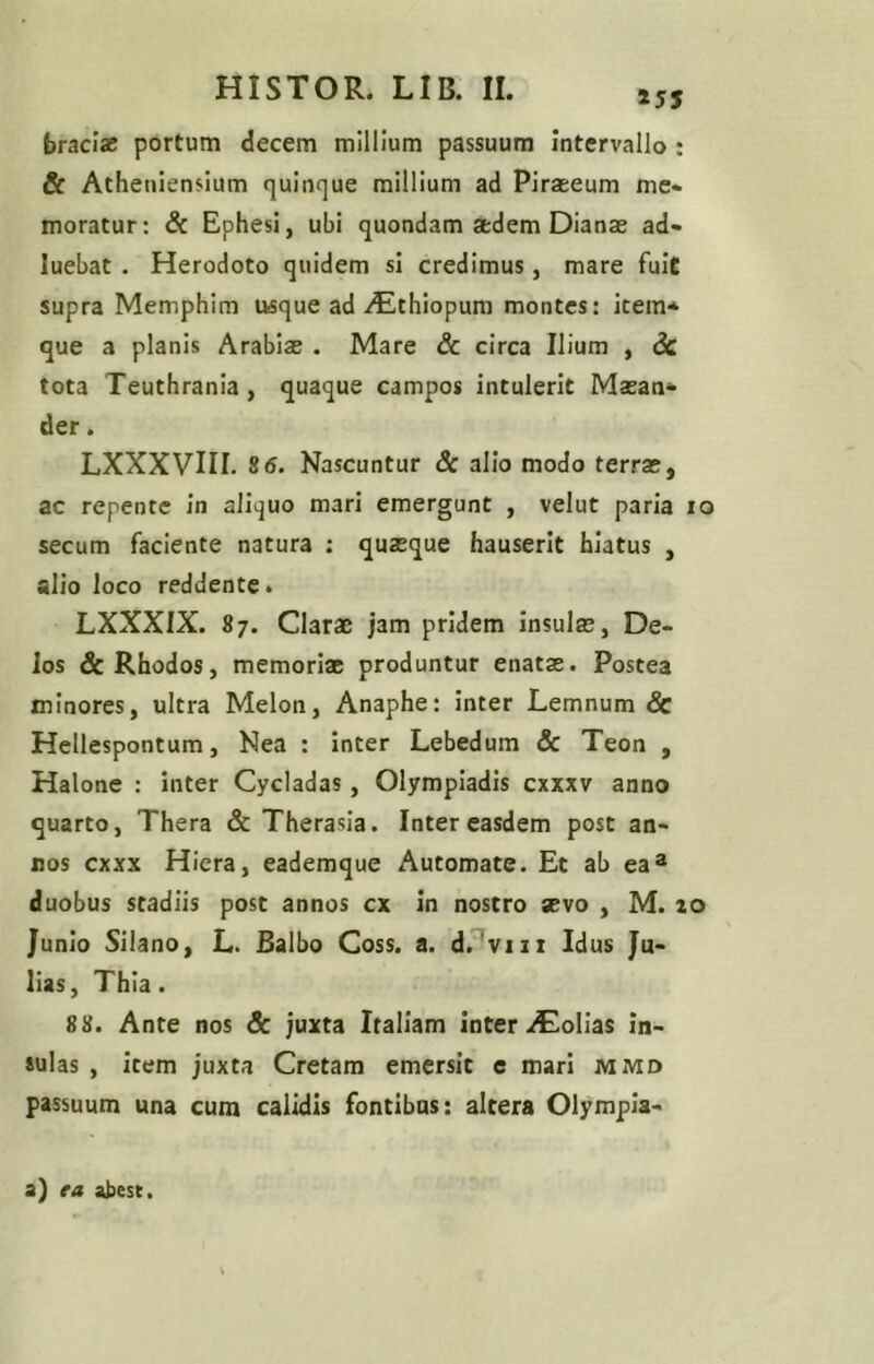 »55 braciae portum decem millium passuum Intervallo : & Atheniensium quinque millium ad Piraeeum me- moratur: & Ephesi, ubi quondam atdem Dianae ad- luebat. Herodoto quidem si credimus, mare fuit supra Memphim usque ad AEthiopum montes: item* que a planis Arabiae . Mare 6c circa Ilium , dc tota Teuthrania, quaque campos intulerit Maean* der. LXXXVIII. S6. Nascuntur Sc alio modo terrae, ac repente in aliquo mari emergunt , velut paria lo secum faciente natura ; quaeque hauserit hiatus , alio loco reddente» LXXXIX. 87. Clarae jam pridem insulae, De- los & Rhodos, memoriae produntur enatae. Postea minores, ultra Melon, Anaphe: inter Lemnum & Hellespontum, Nea : inter Lebedum & Teon , Halone : inter Cycladas, Olympiadis cxxxv anno quarto, Thera & Therasia. Inter easdem post an- nos cxxx Hiera, eademque Automate. Et ab ea® duobus stadiis post annos cx in nostro sevo , M. 10 Junio Silano, L. Balbo Coss. a. d.^viii Idus Ju- lias, Thia. 88. Ante nos & juxta Italiam inter folias in- sulas , Item juxta Cretam emersit c mari mmd passuum una cum calidis fontibus: altera Olympia- a) ea abest.