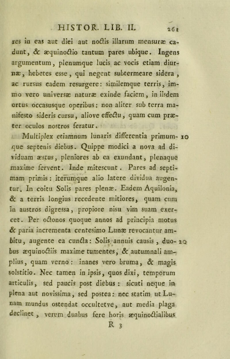 a61 res in eas aut diei aut nodis illarum mensuras ca- dunt, & aequinodio tantum pares ubique. Ingens argumentum, plenumque lucis ac vocis etiam diur- nas , hebetes esse, qui negent subtermeare sidera , ac rursus eadem resurgere: similemque terris, im- mo vero universas naturas exinde faciem, in iisdem ortus occasusque operibus; non aliter sub terra ma- nifesto sideris cursu, allove elFedu, quam cum prae- ter oculos nostros feratur. Multiplex etiamnum lunaris differentia primum- lo que septenis diebus. Quippe modici a nova ad di- viduam asstus, pleniores ab ea exundant, plenaque maxime fervent. Inde mitescunt. Pares ad septi- mam primis: itefumque alio latere dividua augen- tur. In coitu Solis pares plenae. Eadem Aquilonia, & a terris longius recedente mitiores, quam cum in austros digressa, propiore nisu vim suam exer- cet. Per odonos quoque annos ad principia motus & paria incrementa centesimo Lunae revocantur am- bitu, augente ea eunda: Solis, annuis causis, duo-2q bus aequinodiis maxime tumentes, & autumnali am- plius, quam verno: inanes vero bruma, & magis solstitio. Nec tamen In ipsis, quos dixi, temporum articulis, sed paucis post diebus : sicuti neque in plena aut novissima, sed postea: nec statim ut Lu- nam mundus ostendat occultetve, aut media plaga declinet , A/erum duabus fere horis aequinodialibus R 3