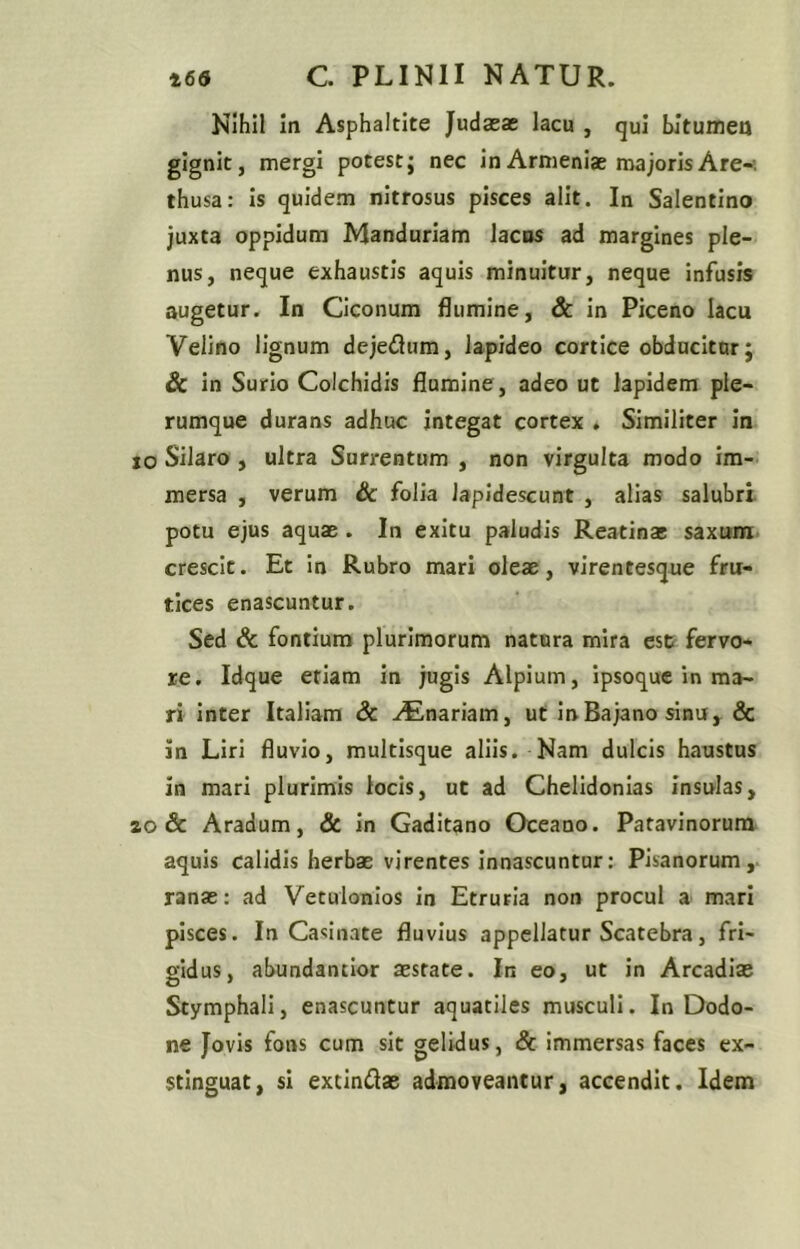 Nihil in Asphaltite Judaeae lacu , qui bitumen gignit, mergi potest; nec in Armeniae majoris Are-, thusa: Is quidem nitrosus pisces alit. In Salentino juxta oppidum Manduriam lacos ad margines ple- nus, neque exhaustis aquis minuitur, neque infusis augetur. In Ciconum flumine, Sc in Piceno lacu Velino lignum dejeflum, lapideo cortice obducitur; Sc in Surio Colchidis flamine, adeo ut lapidem ple- rumque durans adhuc integat cortex . Similiter In jo Silaro , ultra Surrentum , non virgulta modo im- mersa , verum Sc folia lapidescunt , alias salubri, potu ejus aquae . In exitu paludis Reatinas saxitra. crescit. Et In Rubro mari oleae, virentesque fru- tices enascuntur. Sed & fontium plurimorum natura mira est fervo- re. Idque etiam in jugis Alpium, ipsoque in ma- ri inter Italiam & .Unariam, ut in Bajano sinu, & in Liri fluvio, multisque aliis. Nam dulcis haustus in mari plurimis locis, ut ad Chelidonias insulas, zo Sc Aradum, & in Gaditano Oceano. Patavinorum aquis calidis herbae virentes innascuntur: Pisanorum,, ranae: ad Vetuionios in Etruria non procul a mari pisces. In Ca<;inate fluvius appellatur Scatebra, fri- gidus, abundantior aestate. In eo, ut in Arcadiae Stymphali, enascuntur aquatiles musculi. In Dodo- ne Jovis fons cum sit gelidus, Sc Immersas faces ex- stinguat, si extindae admoveantur, accendit. Idem