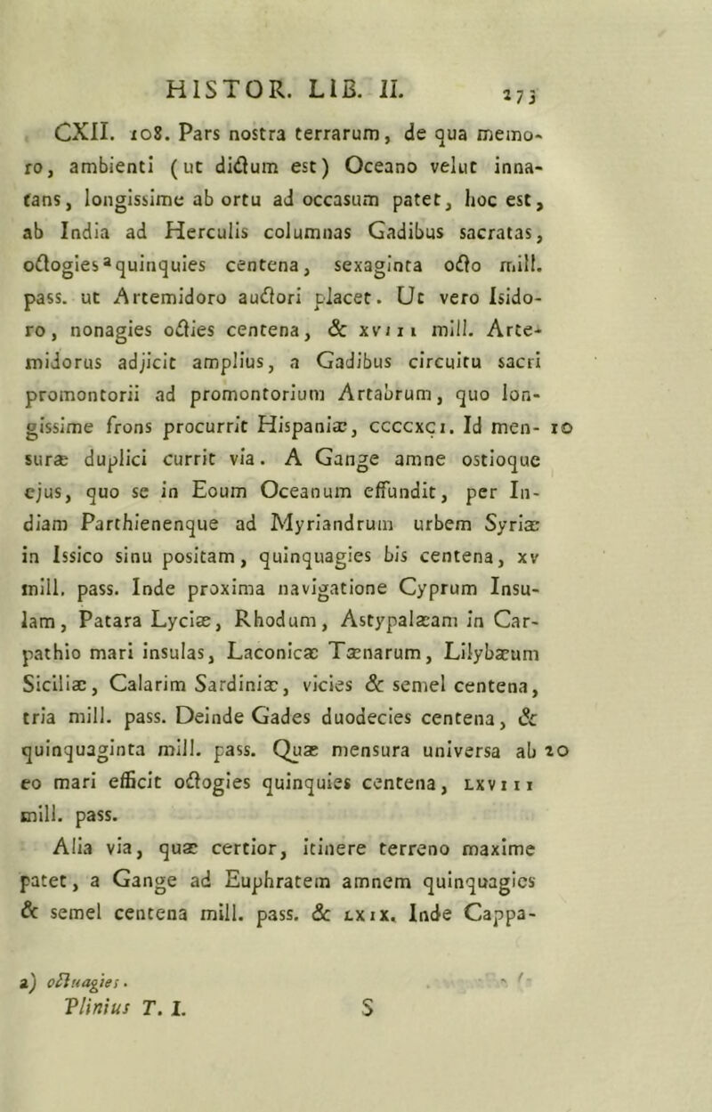 273 CXII. X08. Pars nostra terrarum, de qua memo- ro, ambienti (ut didum est) Oceano velut inna- tans, longissime ab ortu ad occasum patet, hoc est, ab India ad Herculis columnas Gadibus sacratas, oOogies*quinquies centena, sexaginta o£lo rriill. pass. ut Artemidoro auctori placet. Ut vero Isido- ro, nonagies o^lies centena, 6c xvui mill. Arte- midorus adjicit amplius, a Gadibus circuitu sacri promontorii ad promontorium Artabrum, quo lon- gissime frons procurrit Hispania;, ccccxci. Id men- 10 surae duplici currit via. A Gange amne ostioque ejus, quo se in Eoum Oceanum effundit, per In- diam Parthienenque ad Myriandrum urbem Syrim in Issico sinu positam, quinquagies bis centena, xv inlll, pass. Inde proxima navigatione Cyprum Insu- lam, Patara Lyciae, Rhodum, Astypalaeam in Car- pathio mari insulas, Laconicae Taenarum, Lilybaeum Siciliae, Calarim Sardiniae, vicies & semel centena, tria mill. pass. Deinde Gades duodecies centena, 6c quinquaginta mill. pass. Quae mensura universa ab 20 eo mari efficit oftogles quinquies centena, Lxvin mill. pass. Alia via, quae certior, Itinere terreno maxime patet, a Gange ad Euphratem amnem quinquagies & semel centena mill. pass. 3c cxix, Inde Cappa- a) oflnagifs • Vlinius T. I. S