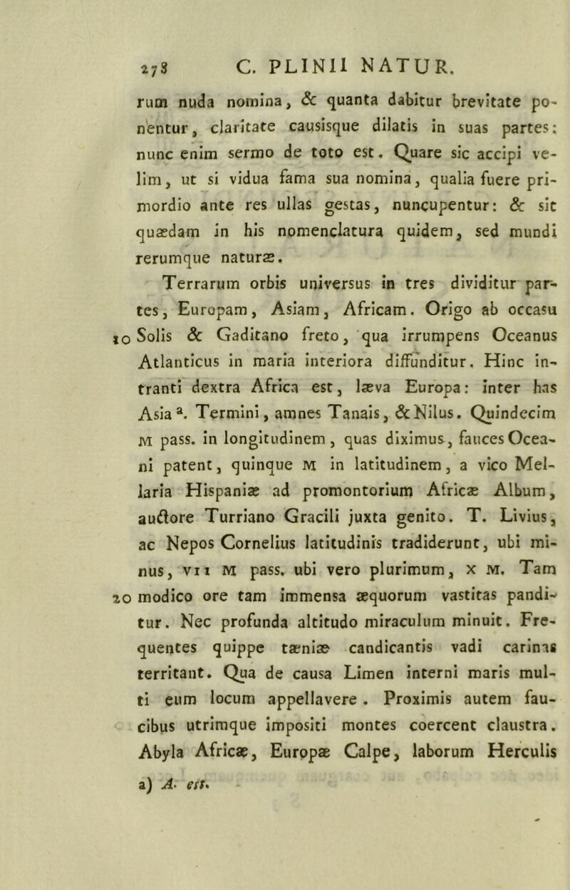 rum nuda nomina, Sc quanta dabitur brevitate po- nentur, claritate causisque dilatis in suas partes; nunc enim sermo de toto est. Quare sic accipi ve- lim, ut si vidua fama sua nomina, qualia fuere pri- mordio ante res ullas gestas, nuncupentur: &: sit quaedam in his nomenclatura quidem, sed mundi rerumque naturas. Terrarum orbis universus in tres dividitur par- tes, Europam, Asiam, Africam. Origo ab occasu IO Solis 8c Gaditano freto, qua irrumpens Oceanus Atlanticus in maria interiora diffunditur. Hinc in- tranti dextra Africa est, laeva Europa: inter has Asia“. Termini, amnes Tanais, & Nilus. Quindecim M pass. in longitudinem, quas diximus, fauces Ocea- ni patent, quinque m. in latitudinem, a vico Mel- laria Hispaniae ad promontorium Africae Album, auftore Turriano Gracili juxta genito. T. Livius, ac Nepos Cornelius latitudinis tradiderunt, ubi mi- nus, vn M pass. ubi vero plurimum, x m. Tam 20 modico ore tam immensa aequorum vastitas pandi- tur. Nec profunda altitudo miraculum minuit. Fre- quentes quippe taeniae candicantis vadi carinas territant. Qua de causa Limen interni maris mul- ti cum locum appellavere. Proximis autem fau- cibus utrimque Impositi montes coercent claustra. Abyla Africae, Europae Calpe, laborum Herculis a) A- e(t-