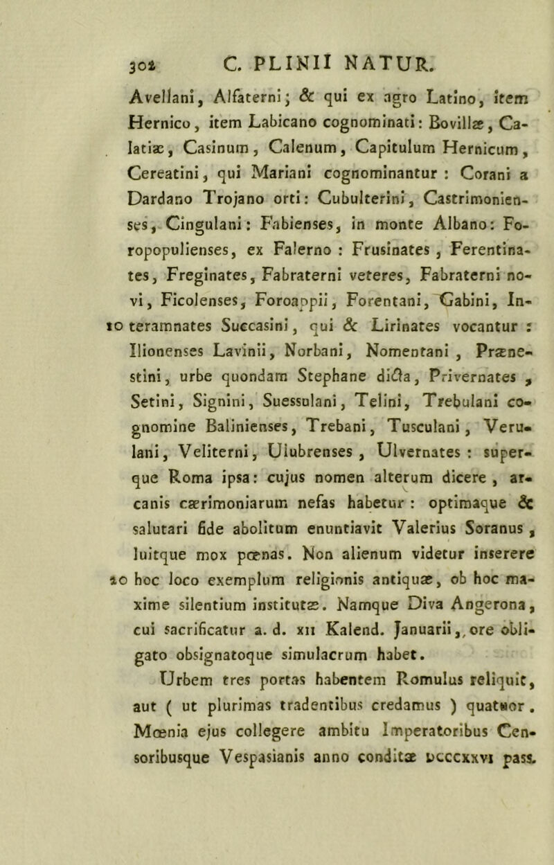 Avellani, Alfaterni; & qui ex agro Latino, item Hernico, item Labicano cognominati: Bovillas, Ca- latiae, Casinum, Calenum, Capitulum Hernicum , Cereatini, qui Mariani cognominantur : Corani a Dardano Trojano orti: CubulterinI, Castrimonien- ses, Cingulani: Fabienses, in monte Albano: Fo- ropopulienses, ex Falerno : Frusinates , Ferentina- tes, Freginates, Fabraterni veteres, Fabraterni no- vi, Ficolenses, Foroappii, Forentani, Gabini, In- io teramnates Succasinl, qui 8c Lirinates vocantur : Ilionenses Lavinii, Norbani, Nomentani , Prjene- stini, urbe quondam Stephane diGa, Privernates , Setini, Signini, Suessulani, Telini, Trebulani co- gnomine Balinienses, Trebani, Tusculani, Veru- lani, Veliterni, Ulubrenses, Ulvernates : super- que Roma ipsa: cujus nomen alterum dicere, ar- canis caerimoniarum nefas habetur : optimaque & salutari fide abolitum enuntiavit Valerius Soranus , luitque mox poenas. Non alienum videtur inserere 10 hoc loco exemplum religionis antiquae, ob hoc ma- xime silentium institutae. Namque Diva Angerona, cui sacrificatur a. d. xn Kalend. Januarii,,ore obli- gato obsignatoque simulacrum habet. Urbem tres portas habentem Romulus reliquit, aut ( ut plurimas tradentibus credamus ) quatHor. Mcenia ejus collegere ambitu Imperatoribus Cen- soribusque Vespasianis anno conditae dcccxxvi pass.