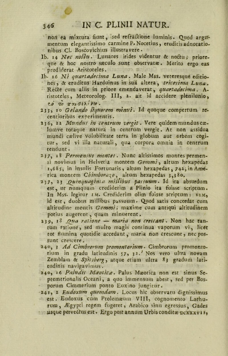 non ea mixtura fiunt, sed refraiflione luminis. Quod argir- mentum elegantissime carmine P. Nocetius, eruditis adnotatio- nibus Cl. Boscovichius illustravere. Ib. 14 Nec no^(u. Lunares irides videntur & nodu; priore- que & hoc nostro sreculo sunt observata. Merito ergo eas prodiderat Aristoteles. Ib- i6 Ni quarladecima Luna. Male Mss. veteresque editio- nes, & eruditus Harduinus in sua altera, tricesima Luna. Rede cum aliis in priore emendaverat, quartadecima. A- ristoteles, Meteorolog. III, ait id accidere plenilunio, td T» •TTfA^OiKt veo . 2j}, >0 Gelando liquorem minui. Id quoque compertum re- centioribus experimentis. 136, Mundus in centrum zergit. Vere quidem mundusca- lumve totaque natura in centrum vergit. At non assidua mundi catlive volubilitate terra in globum aut orbem cogi- tur, sed vi illa naturali, qua corpora omnia in centrum tendunt. 237, iS Permensus montes. Nunc altissimos montes permen- si novimus in Helvetia montem Gemmi-, altum hexapedas i,68s; in insulis Fortunatis, altum hexapedas, 7423 in Ame- rica montem Chimboru\oaltum hexapedas 3,3*°. 2J7, 23 ^Quinquaginta millibus passuum. Id ita absurdum est, nr numquam crediderim a Plinio ita fuisse scriptum. In Mss- legitur i M. Crediderim olim fuisse scriptum: iim, id est, duobus millibus passuum. Qiiod satis concordat cum altitudine mentis Gemmi ', maxime cum antiqui altitudinem potius augerent, quam minuerent. 2 3Pj S>pa ratione — maria non crescant. Non hac tan- tum ratione, sed mulro magis continua vaporum vi, licet tot flumina quotidie accedant, maria non crescunt, nec pos- sunt crescere. 240, 3 Ad Cimbrorum promontorium. Cimbrorum promonto- rium in gradu latitudinis 57, 31.'Nos vero ulrra novam Zemblam & Spitsbergy atque etiam ultra 83 gradum lati- tudinis navigavimus. 240, 'fi Paludis Md/oticce. Palus Maeotica non est sinus Se- ptemtrionalis Oceani, a quo immensum abest, sed per Bos- porum Cimmerium ponto Euxino jungitur. 241, 2 Eudoxum quemdam. Locus hic observatu dignissimus est. Eudoxus cum Ptolemsum VIIT, cognomento Lathu- rura, jEgypti regem fugeret, Arabico sinu egressus, Gades usque pervedtus est. Ergo post annum Urbis condita ccxxx v 11,